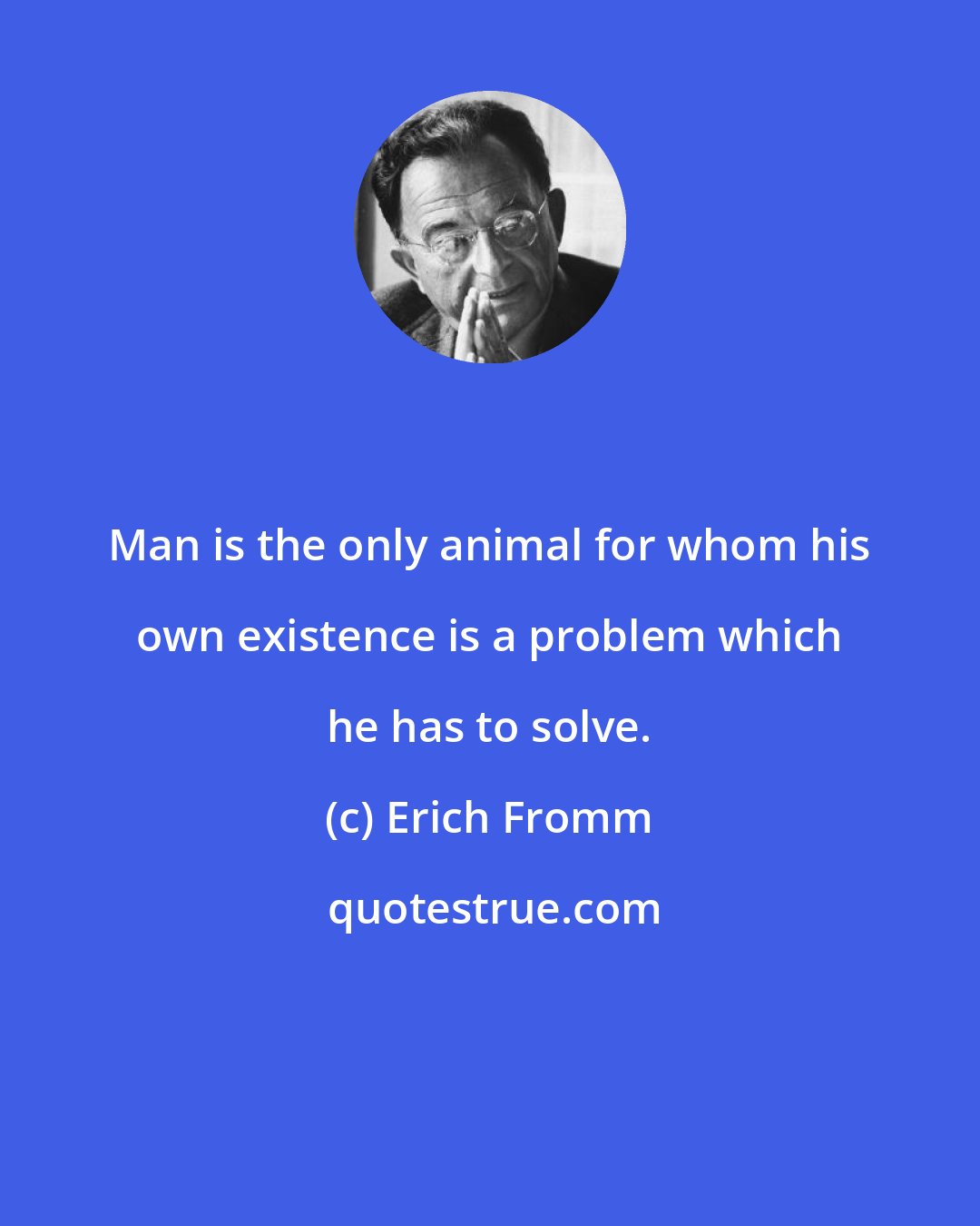 Erich Fromm: Man is the only animal for whom his own existence is a problem which he has to solve.