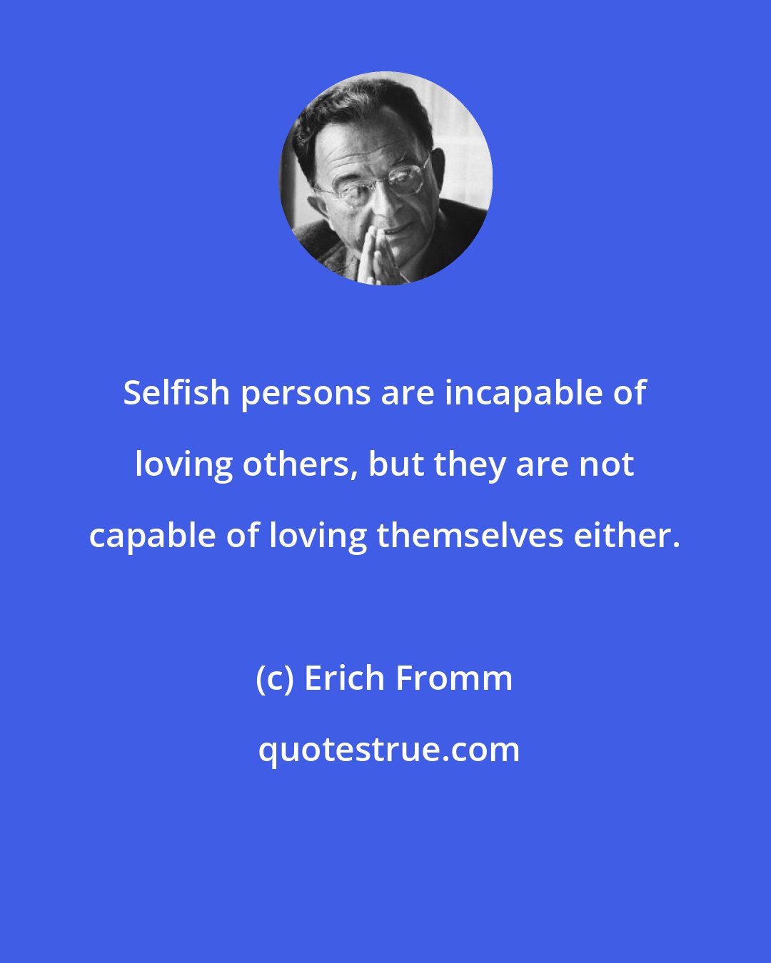 Erich Fromm: Selfish persons are incapable of loving others, but they are not capable of loving themselves either.
