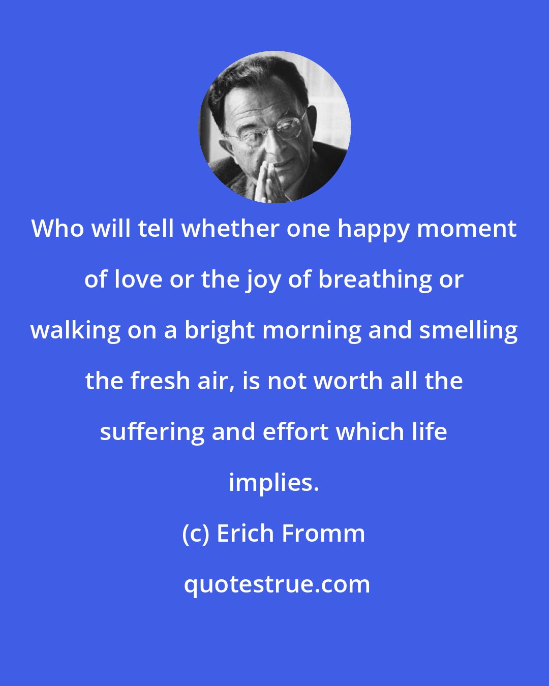 Erich Fromm: Who will tell whether one happy moment of love or the joy of breathing or walking on a bright morning and smelling the fresh air, is not worth all the suffering and effort which life implies.