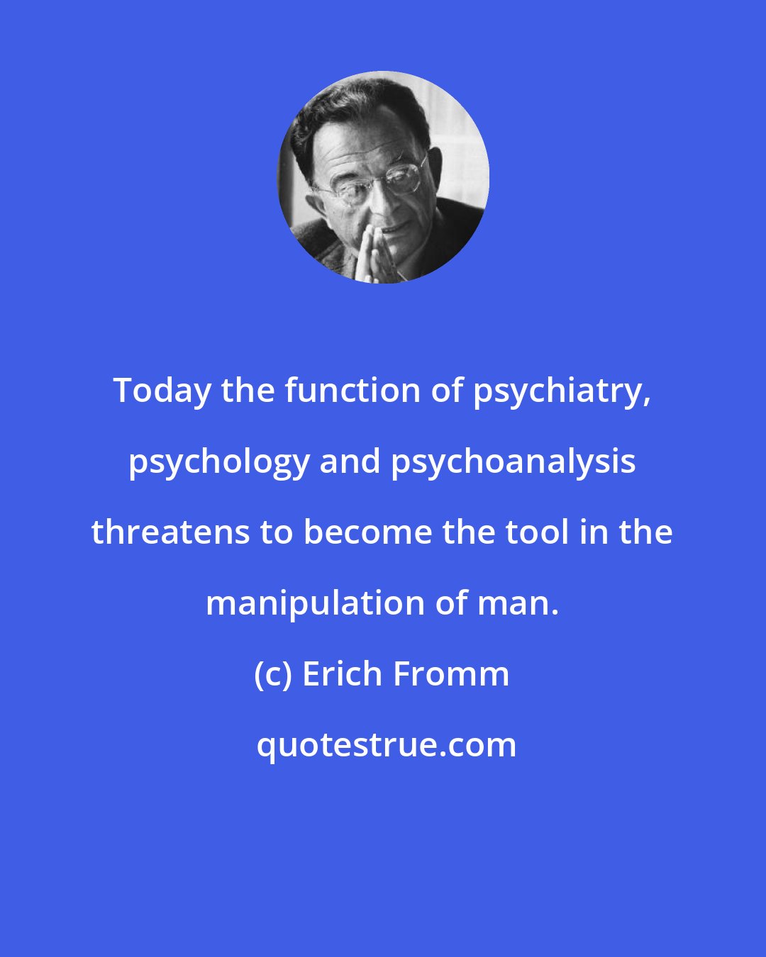 Erich Fromm: Today the function of psychiatry, psychology and psychoanalysis threatens to become the tool in the manipulation of man.