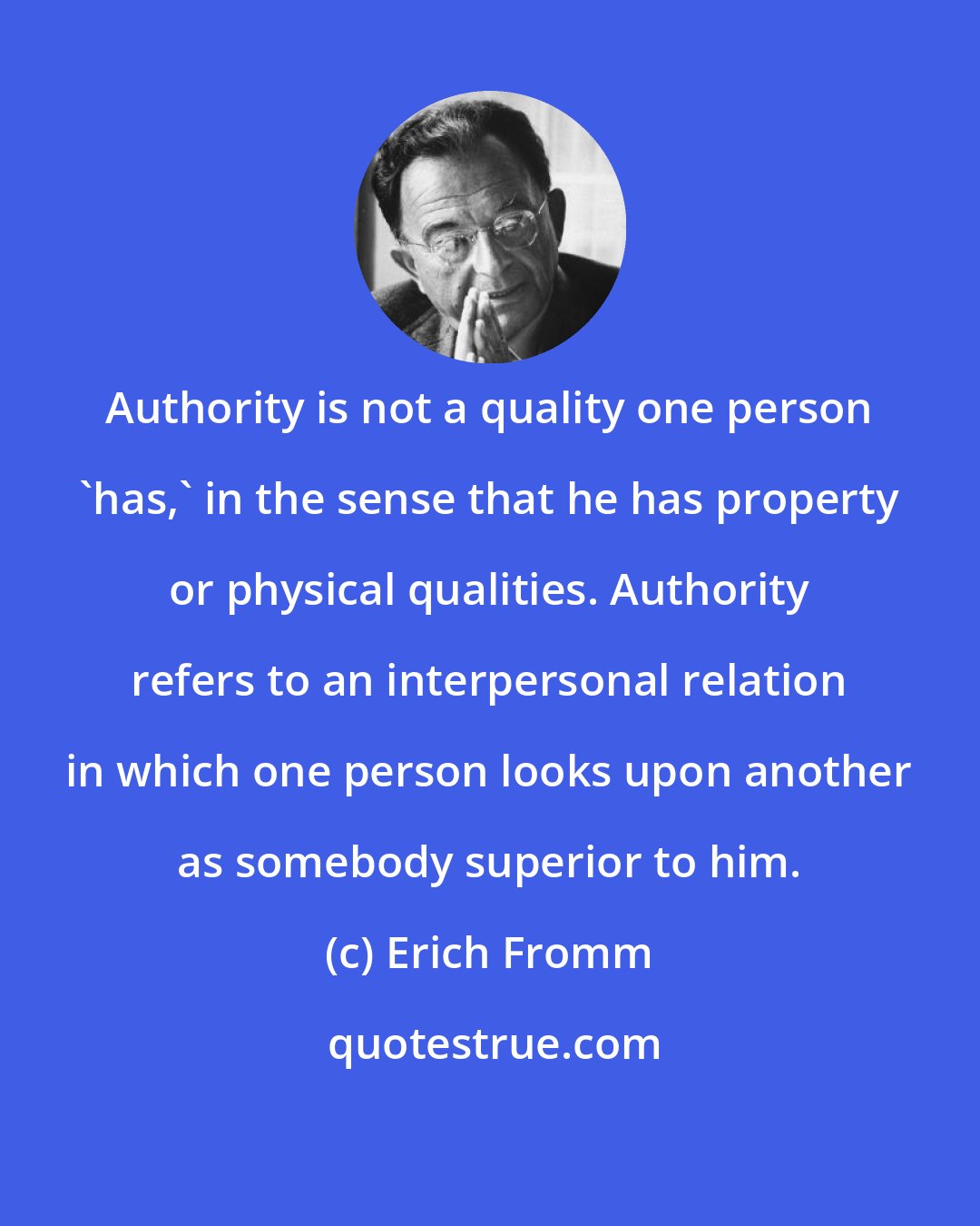 Erich Fromm: Authority is not a quality one person 'has,' in the sense that he has property or physical qualities. Authority refers to an interpersonal relation in which one person looks upon another as somebody superior to him.