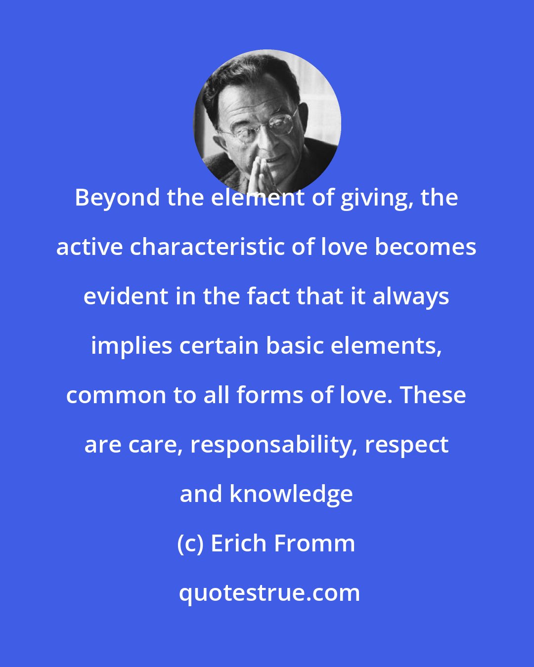 Erich Fromm: Beyond the element of giving, the active characteristic of love becomes evident in the fact that it always implies certain basic elements, common to all forms of love. These are care, responsability, respect and knowledge