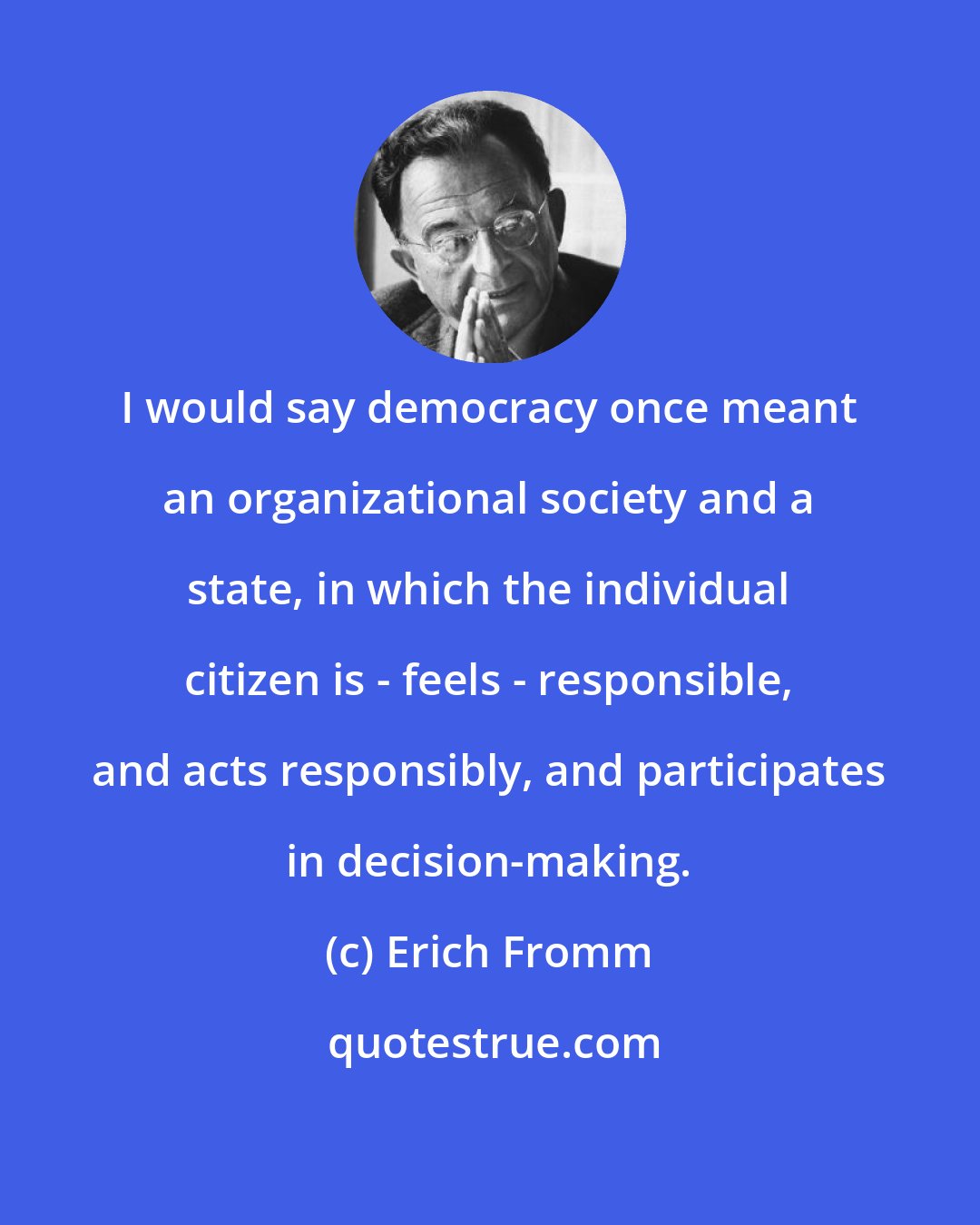 Erich Fromm: I would say democracy once meant an organizational society and a state, in which the individual citizen is - feels - responsible, and acts responsibly, and participates in decision-making.