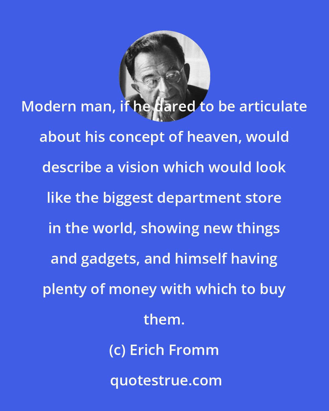 Erich Fromm: Modern man, if he dared to be articulate about his concept of heaven, would describe a vision which would look like the biggest department store in the world, showing new things and gadgets, and himself having plenty of money with which to buy them.