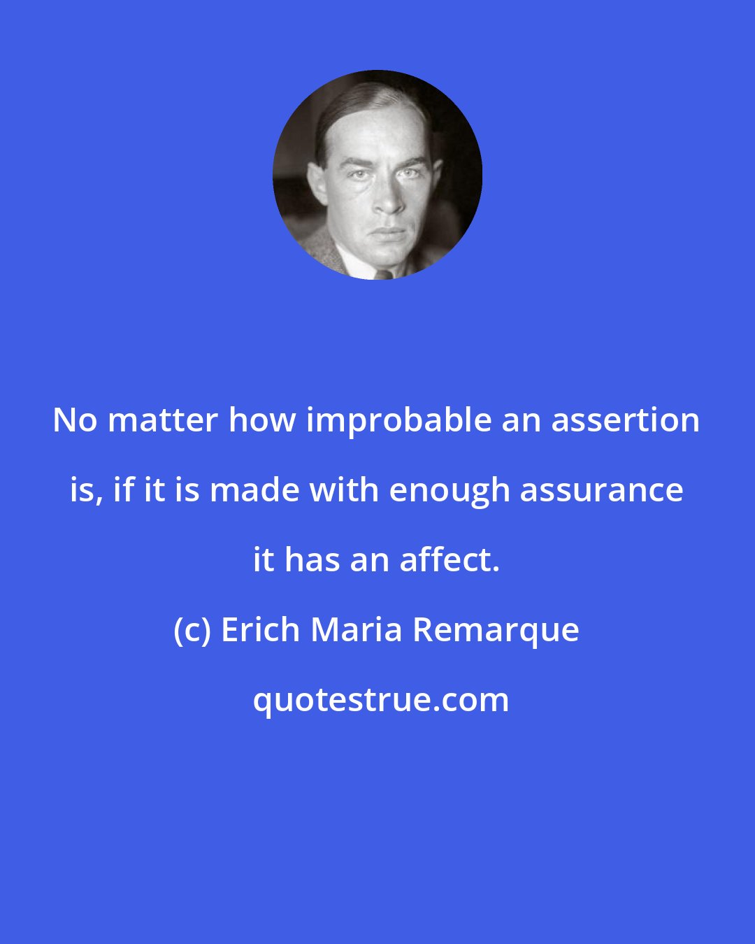 Erich Maria Remarque: No matter how improbable an assertion is, if it is made with enough assurance it has an affect.