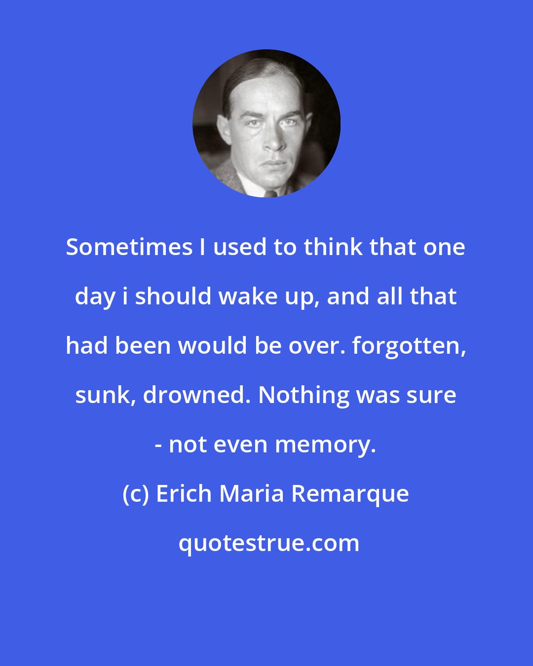 Erich Maria Remarque: Sometimes I used to think that one day i should wake up, and all that had been would be over. forgotten, sunk, drowned. Nothing was sure - not even memory.