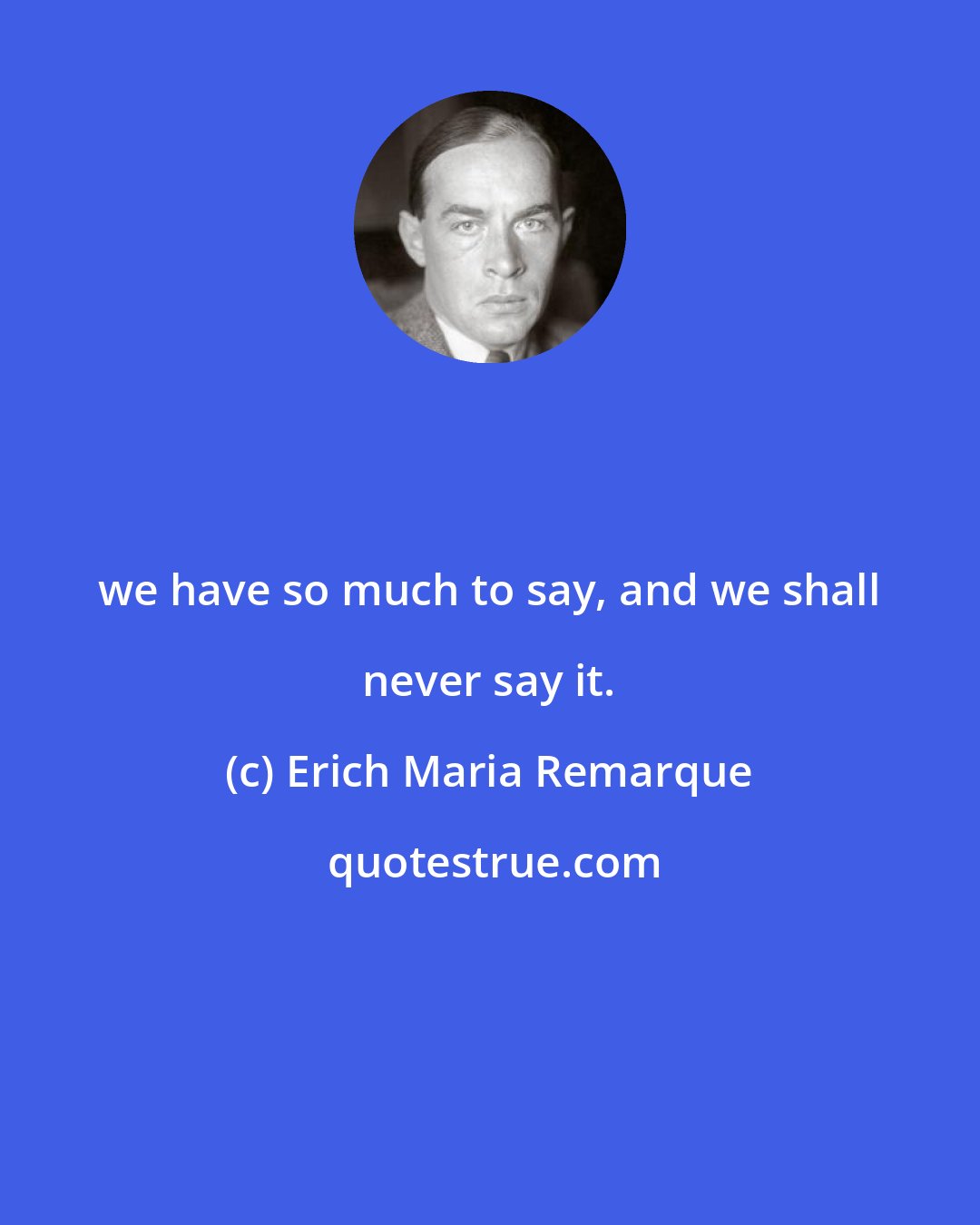 Erich Maria Remarque: we have so much to say, and we shall never say it.