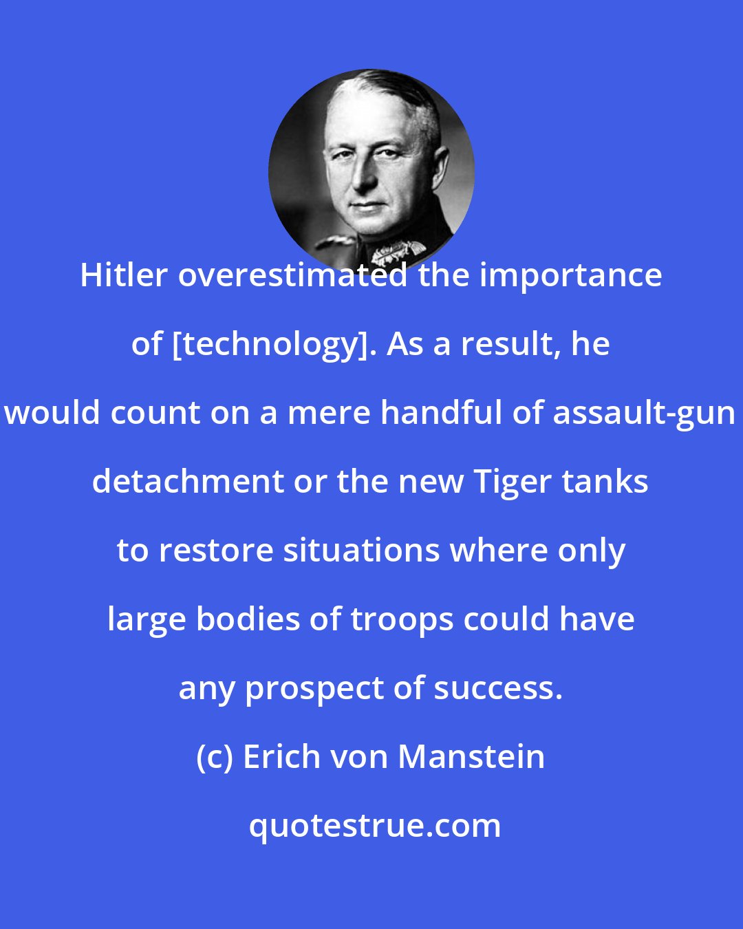 Erich von Manstein: Hitler overestimated the importance of [technology]. As a result, he would count on a mere handful of assault-gun detachment or the new Tiger tanks to restore situations where only large bodies of troops could have any prospect of success.