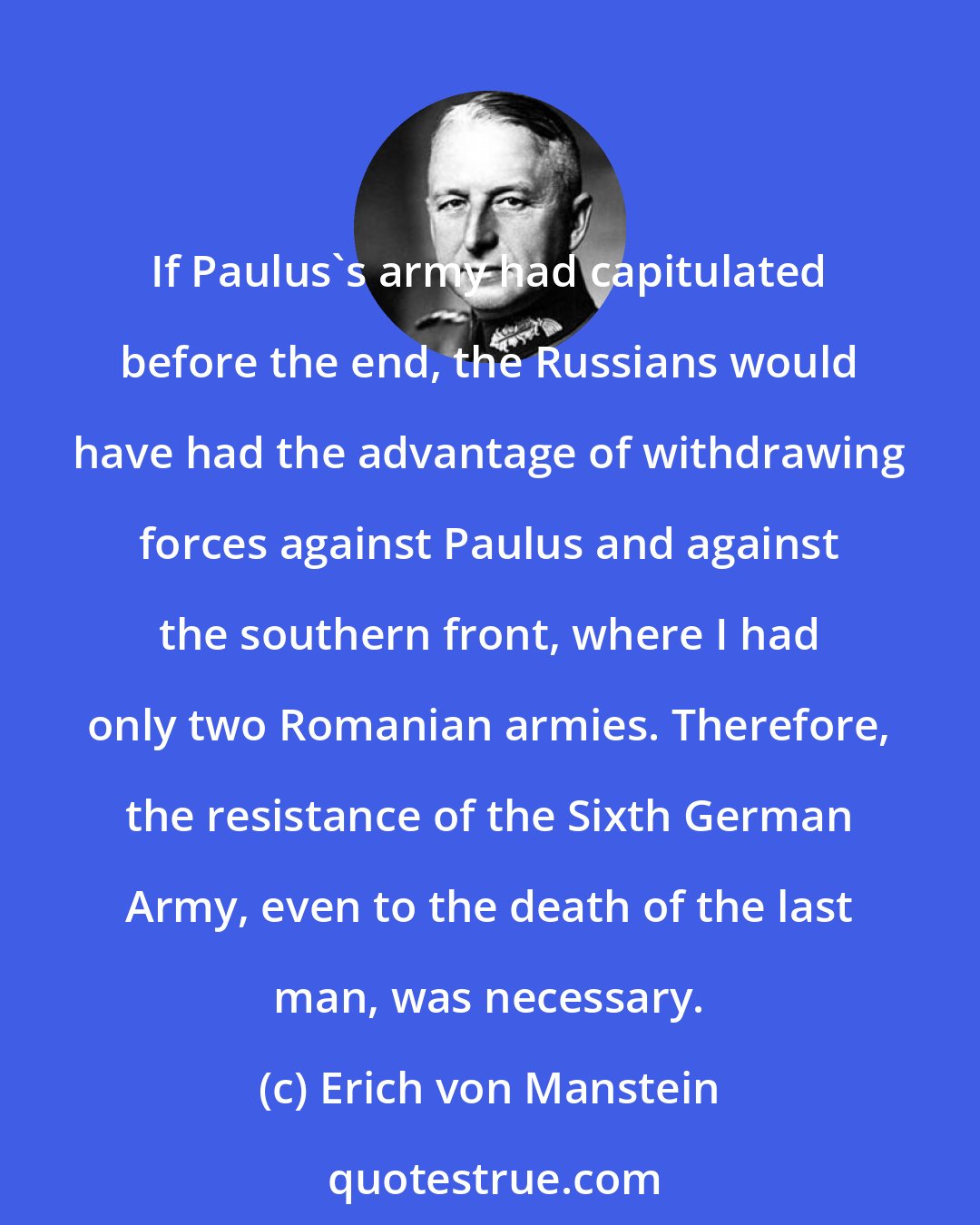 Erich von Manstein: If Paulus's army had capitulated before the end, the Russians would have had the advantage of withdrawing forces against Paulus and against the southern front, where I had only two Romanian armies. Therefore, the resistance of the Sixth German Army, even to the death of the last man, was necessary.