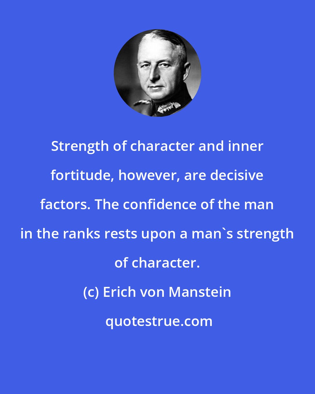 Erich von Manstein: Strength of character and inner fortitude, however, are decisive factors. The confidence of the man in the ranks rests upon a man's strength of character.