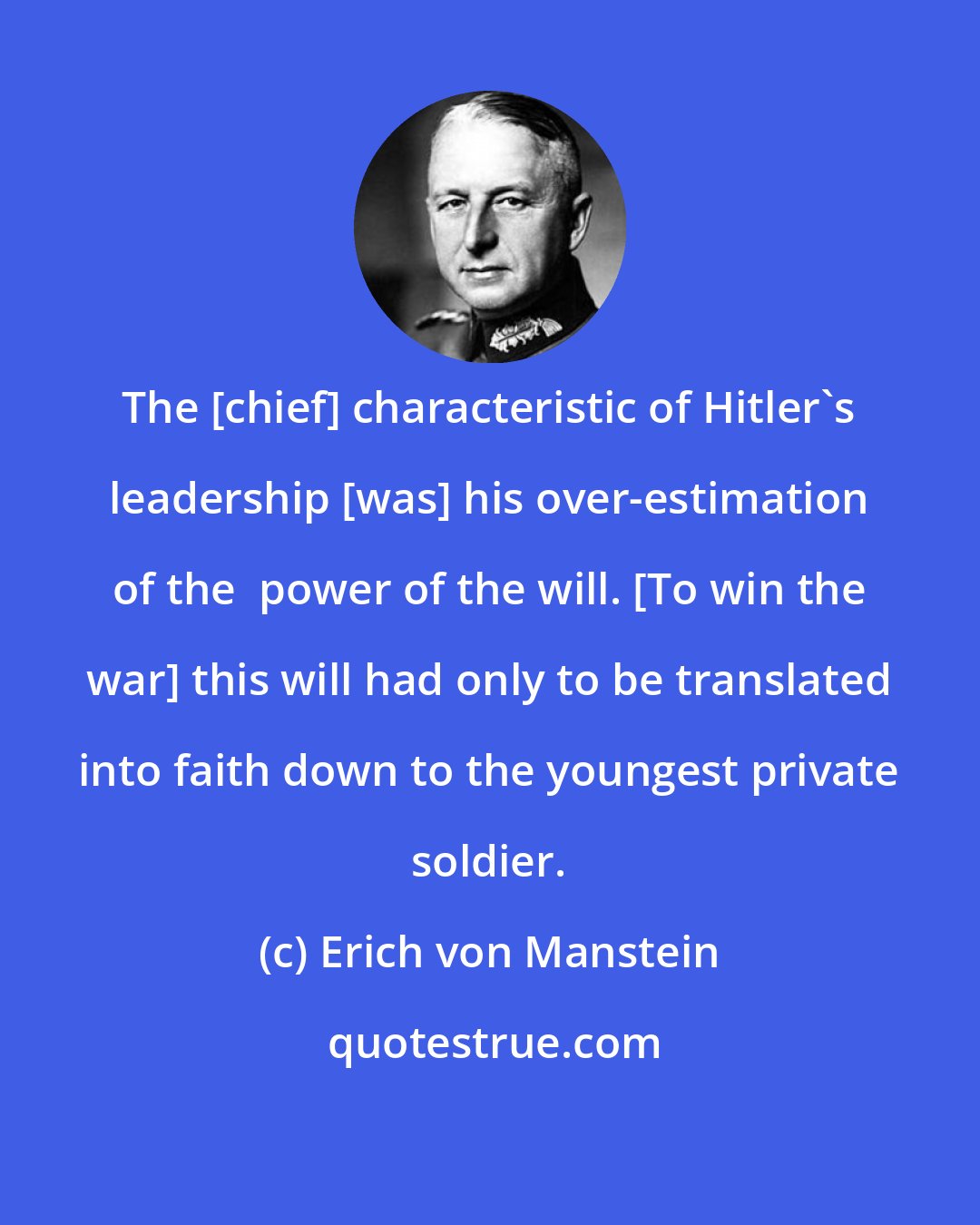 Erich von Manstein: The [chief] characteristic of Hitler's leadership [was] his over-estimation of the  power of the will. [To win the war] this will had only to be translated into faith down to the youngest private soldier.