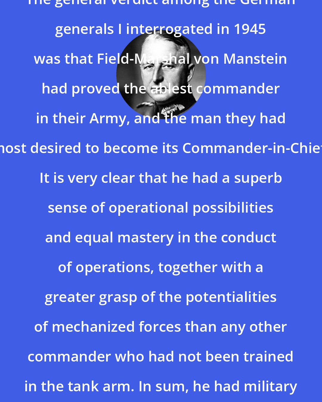 Erich von Manstein: The general verdict among the German generals I interrogated in 1945 was that Field-Marshal von Manstein had proved the ablest commander in their Army, and the man they had most desired to become its Commander-in-Chief. It is very clear that he had a superb sense of operational possibilities and equal mastery in the conduct of operations, together with a greater grasp of the potentialities of mechanized forces than any other commander who had not been trained in the tank arm. In sum, he had military genius.