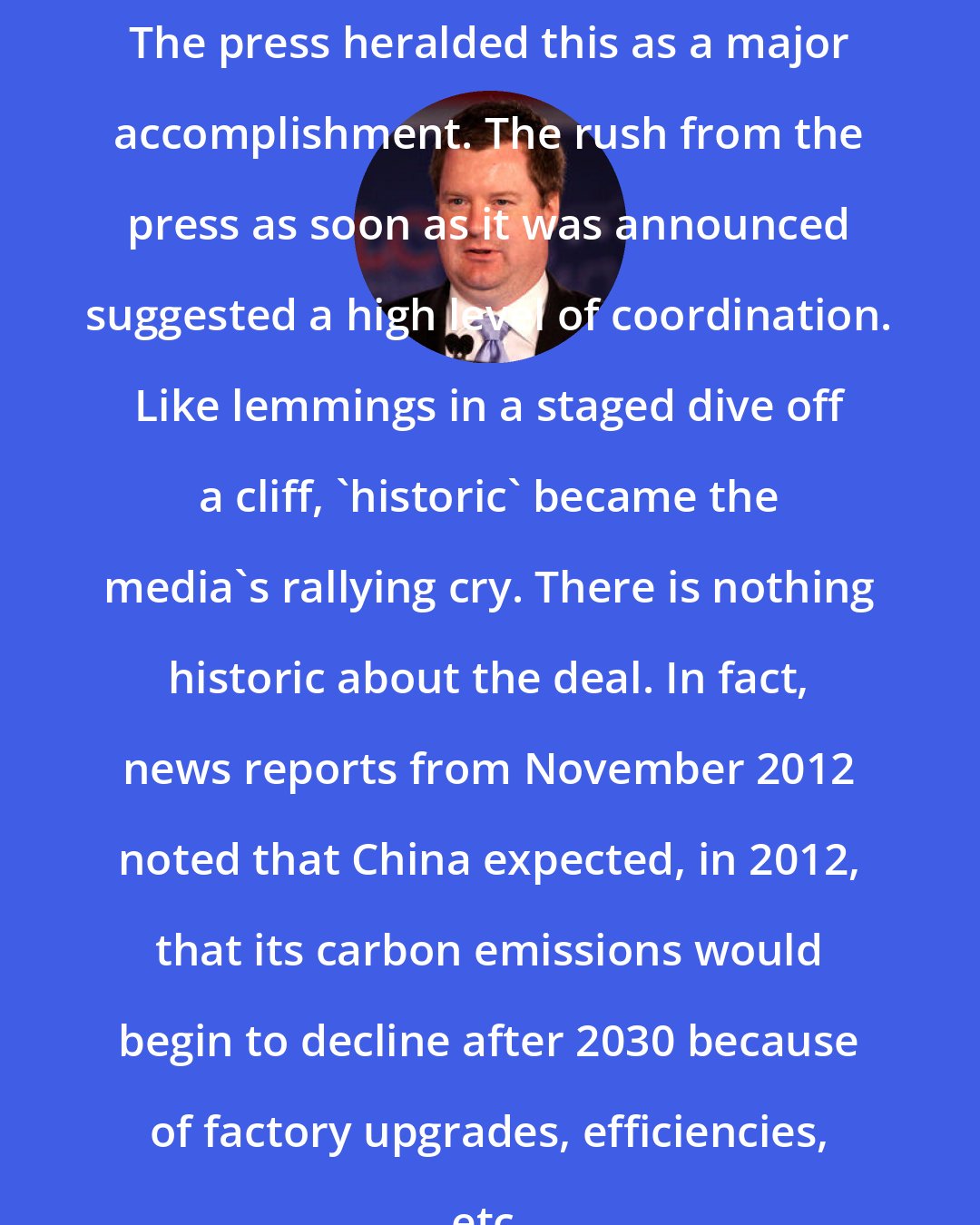 Erick Erickson: The press heralded this as a major accomplishment. The rush from the press as soon as it was announced suggested a high level of coordination. Like lemmings in a staged dive off a cliff, 'historic' became the media's rallying cry. There is nothing historic about the deal. In fact, news reports from November 2012 noted that China expected, in 2012, that its carbon emissions would begin to decline after 2030 because of factory upgrades, efficiencies, etc.