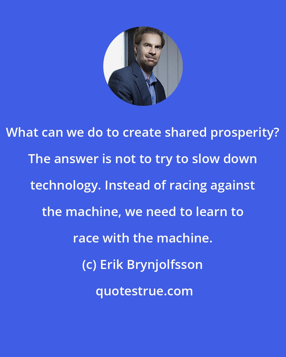 Erik Brynjolfsson: What can we do to create shared prosperity? The answer is not to try to slow down technology. Instead of racing against the machine, we need to learn to race with the machine.