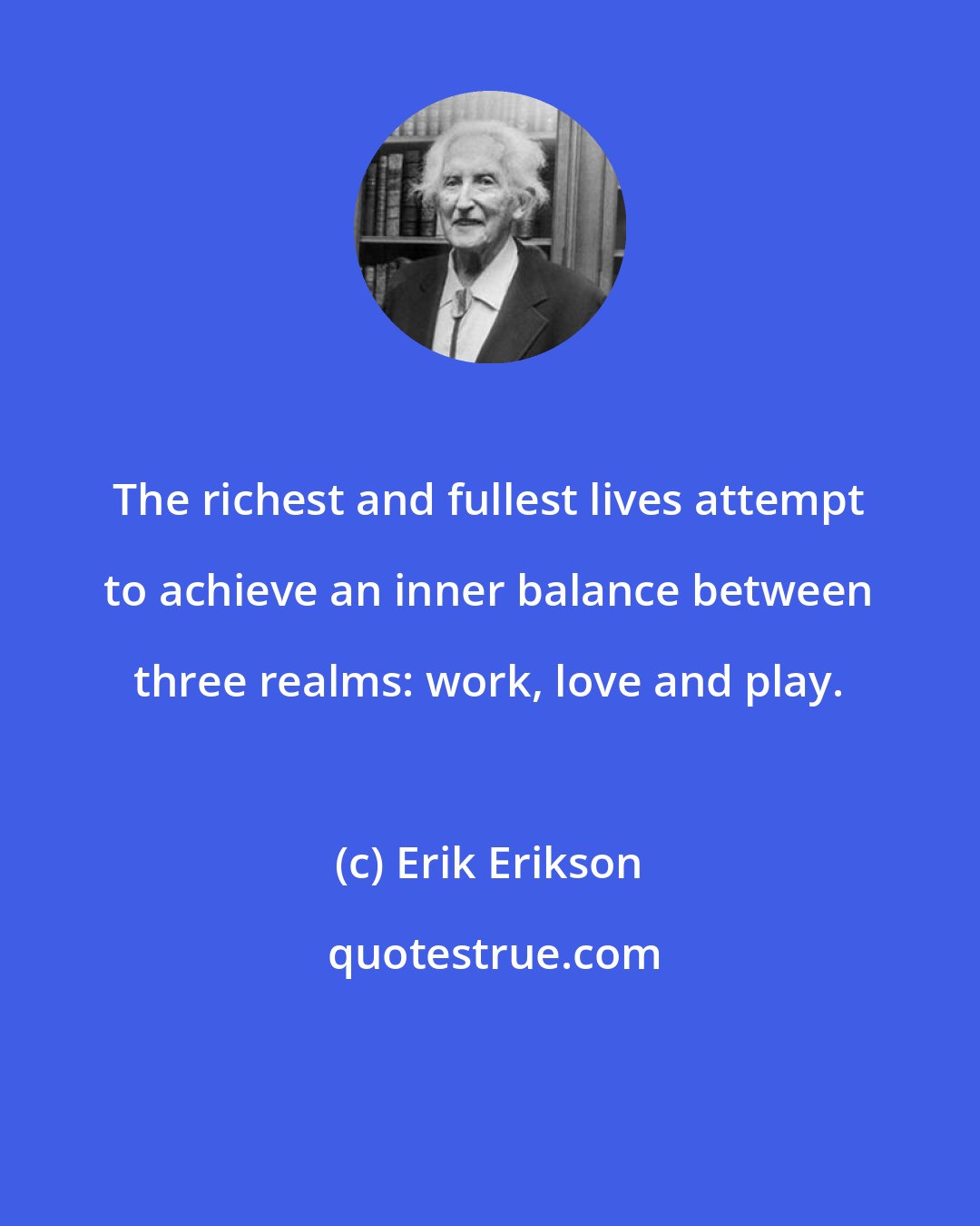 Erik Erikson: The richest and fullest lives attempt to achieve an inner balance between three realms: work, love and play.