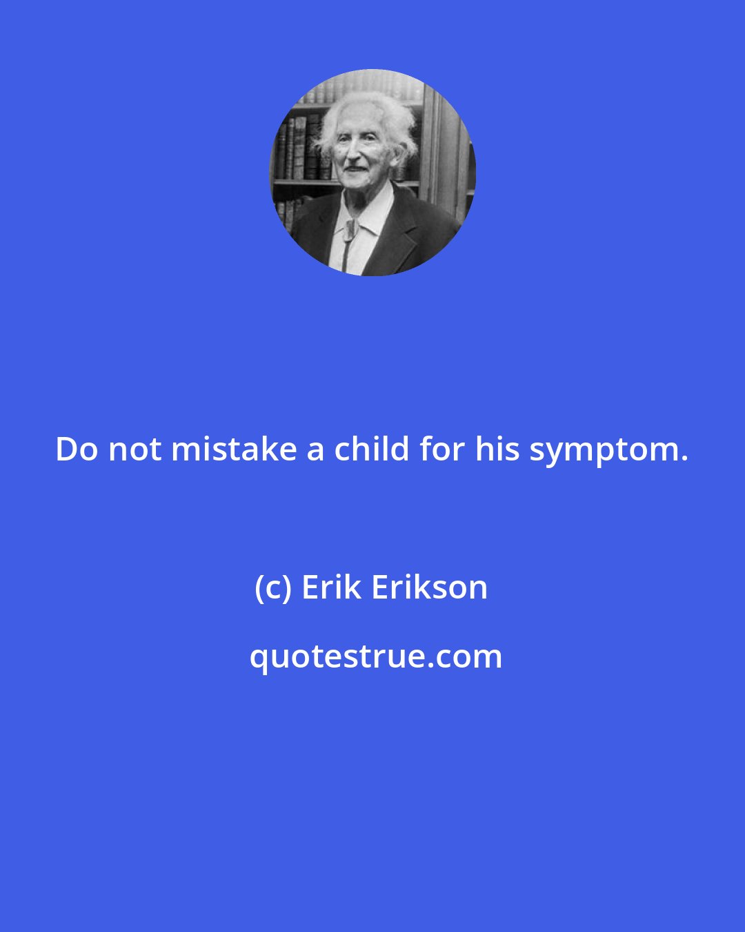 Erik Erikson: Do not mistake a child for his symptom.