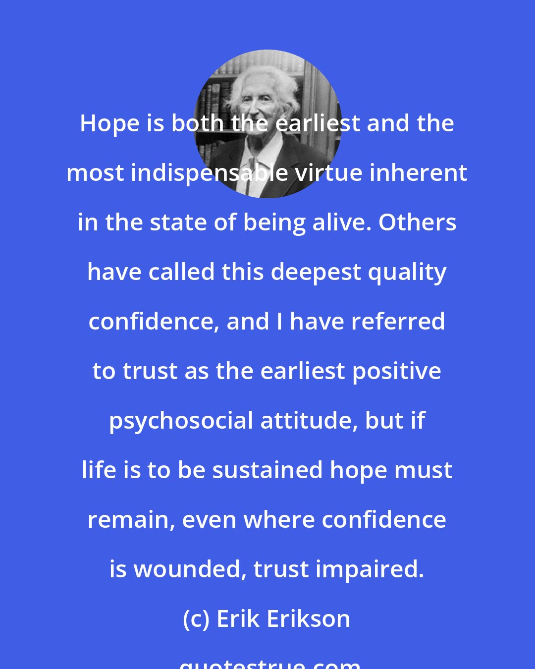 Erik Erikson: Hope is both the earliest and the most indispensable virtue inherent in the state of being alive. Others have called this deepest quality confidence, and I have referred to trust as the earliest positive psychosocial attitude, but if life is to be sustained hope must remain, even where confidence is wounded, trust impaired.