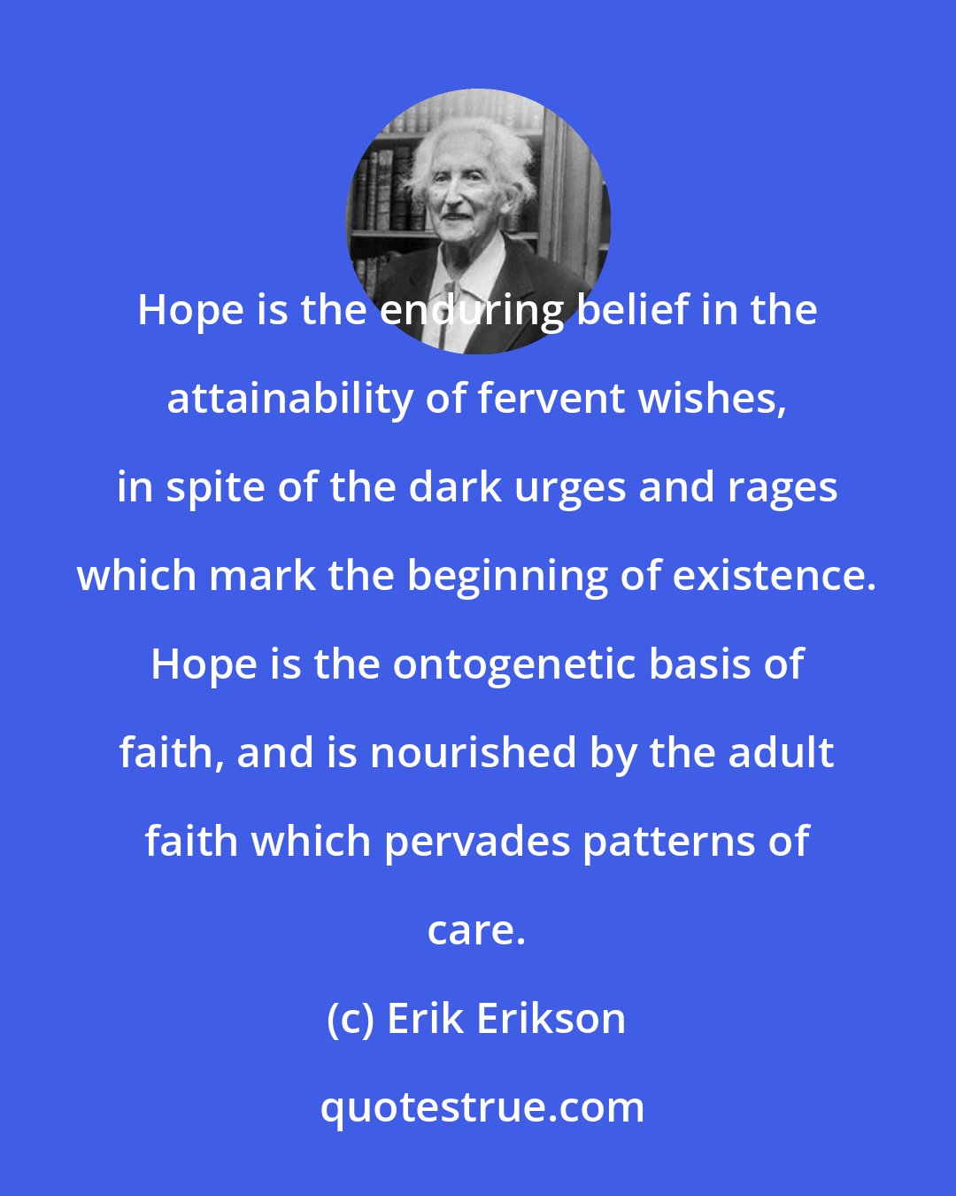 Erik Erikson: Hope is the enduring belief in the attainability of fervent wishes, in spite of the dark urges and rages which mark the beginning of existence. Hope is the ontogenetic basis of faith, and is nourished by the adult faith which pervades patterns of care.