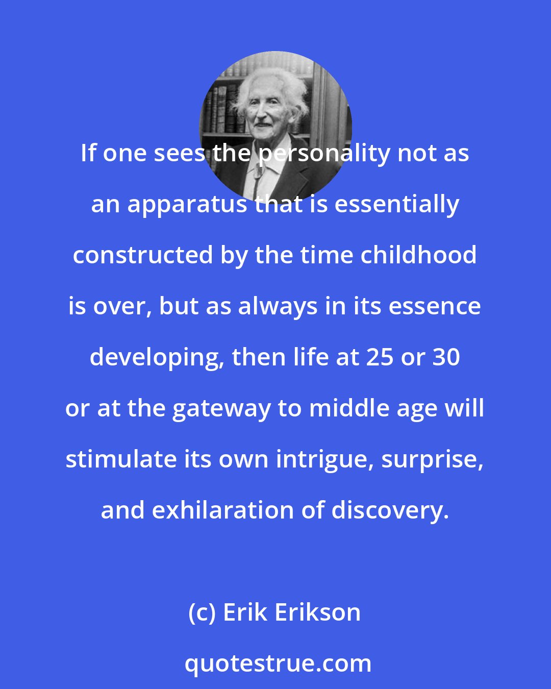 Erik Erikson: If one sees the personality not as an apparatus that is essentially constructed by the time childhood is over, but as always in its essence developing, then life at 25 or 30 or at the gateway to middle age will stimulate its own intrigue, surprise, and exhilaration of discovery.