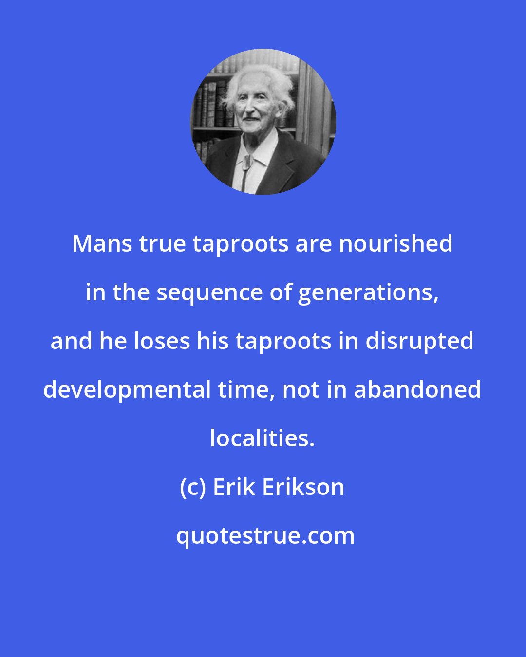 Erik Erikson: Mans true taproots are nourished in the sequence of generations, and he loses his taproots in disrupted developmental time, not in abandoned localities.