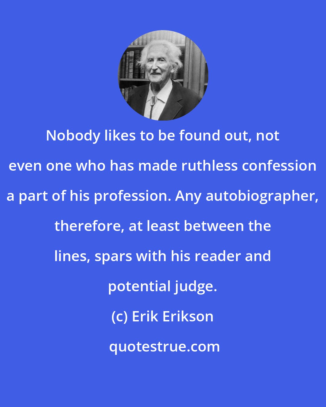 Erik Erikson: Nobody likes to be found out, not even one who has made ruthless confession a part of his profession. Any autobiographer, therefore, at least between the lines, spars with his reader and potential judge.