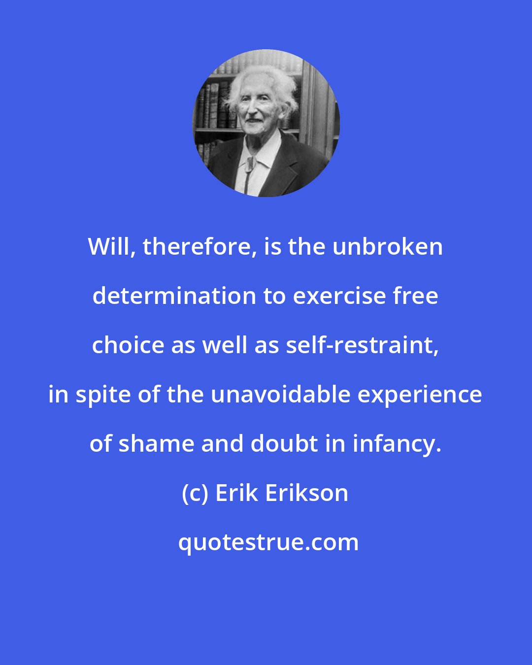 Erik Erikson: Will, therefore, is the unbroken determination to exercise free choice as well as self-restraint, in spite of the unavoidable experience of shame and doubt in infancy.