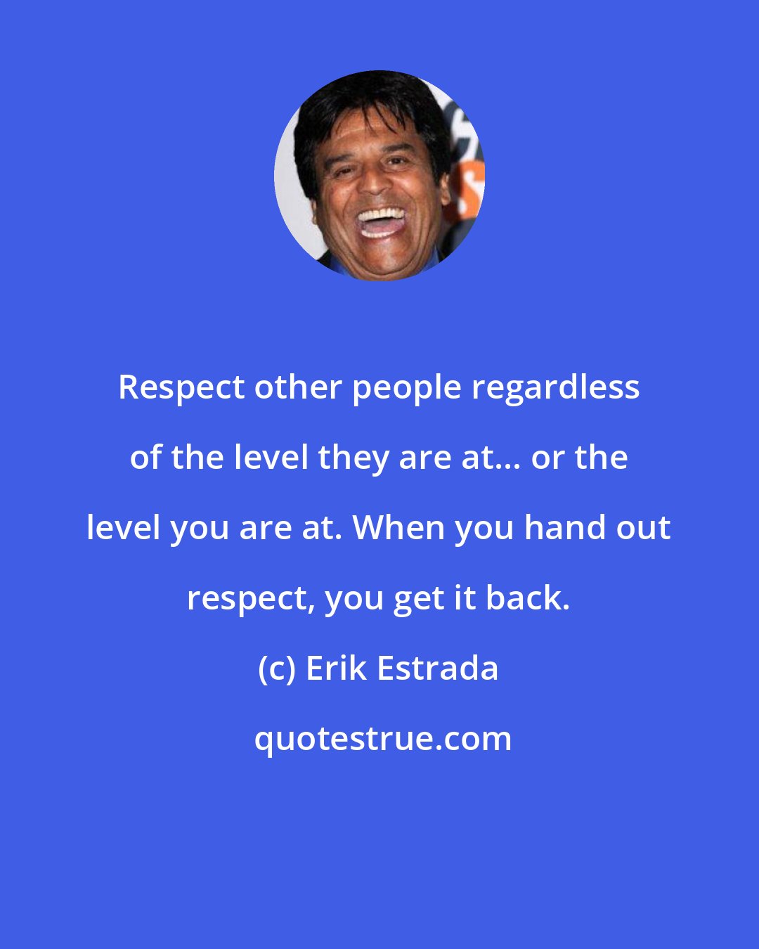 Erik Estrada: Respect other people regardless of the level they are at... or the level you are at. When you hand out respect, you get it back.