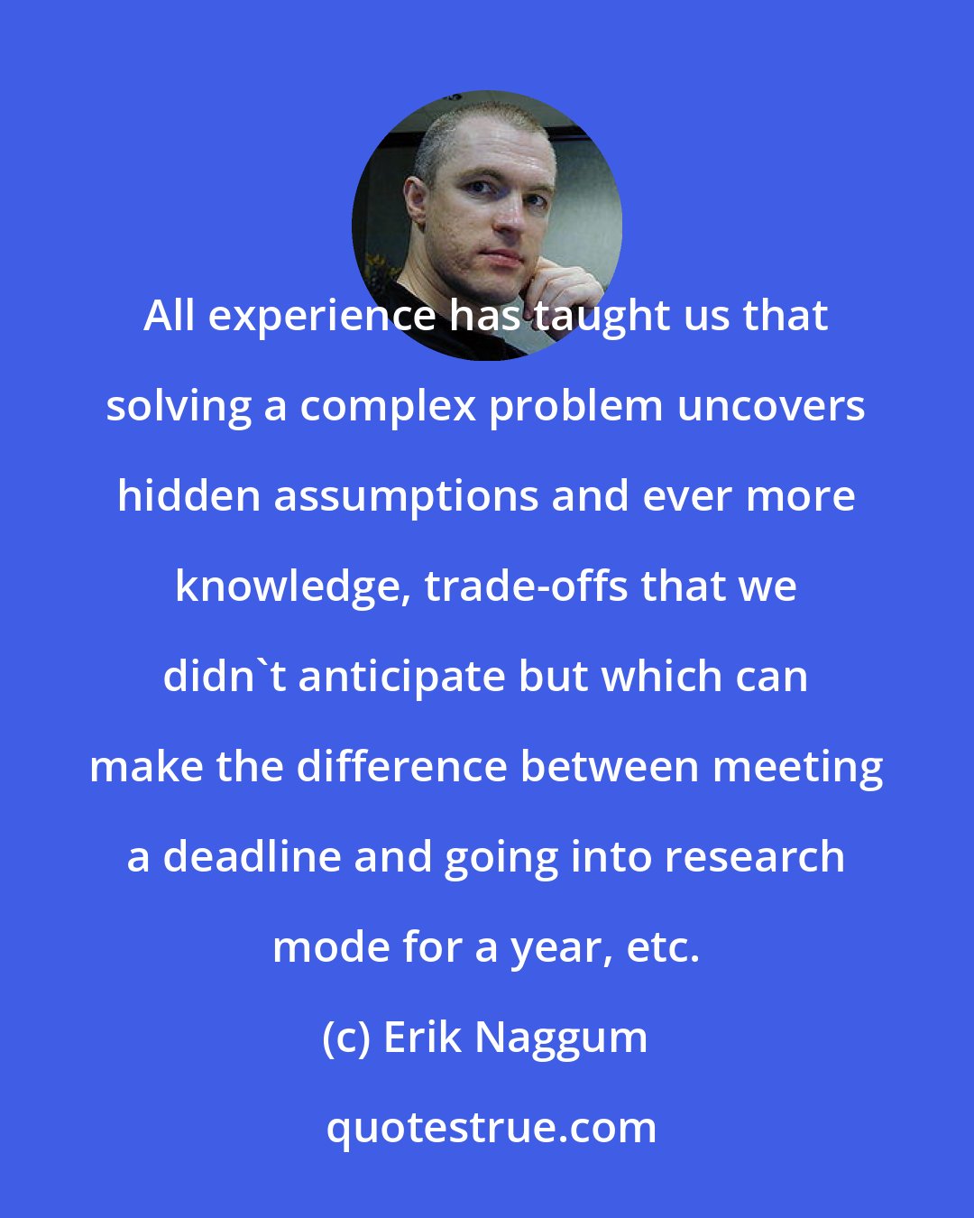 Erik Naggum: All experience has taught us that solving a complex problem uncovers hidden assumptions and ever more knowledge, trade-offs that we didn't anticipate but which can make the difference between meeting a deadline and going into research mode for a year, etc.