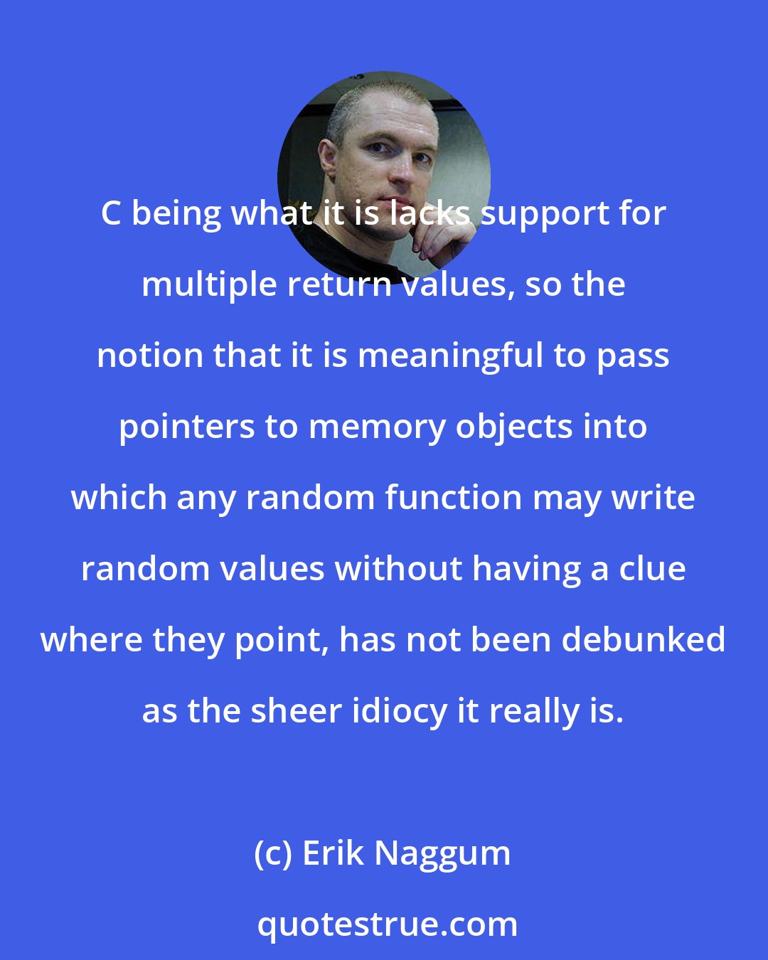 Erik Naggum: C being what it is lacks support for multiple return values, so the notion that it is meaningful to pass pointers to memory objects into which any random function may write random values without having a clue where they point, has not been debunked as the sheer idiocy it really is.