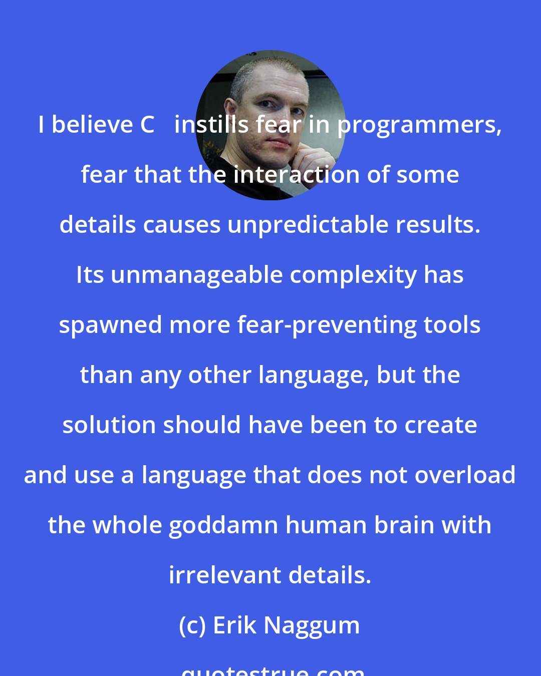 Erik Naggum: I believe C++ instills fear in programmers, fear that the interaction of some details causes unpredictable results. Its unmanageable complexity has spawned more fear-preventing tools than any other language, but the solution should have been to create and use a language that does not overload the whole goddamn human brain with irrelevant details.