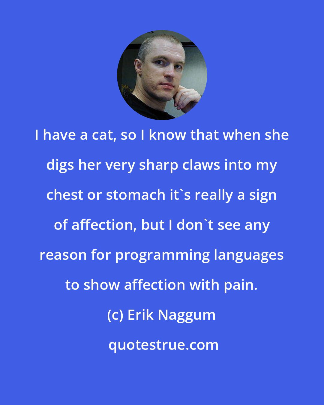 Erik Naggum: I have a cat, so I know that when she digs her very sharp claws into my chest or stomach it's really a sign of affection, but I don't see any reason for programming languages to show affection with pain.