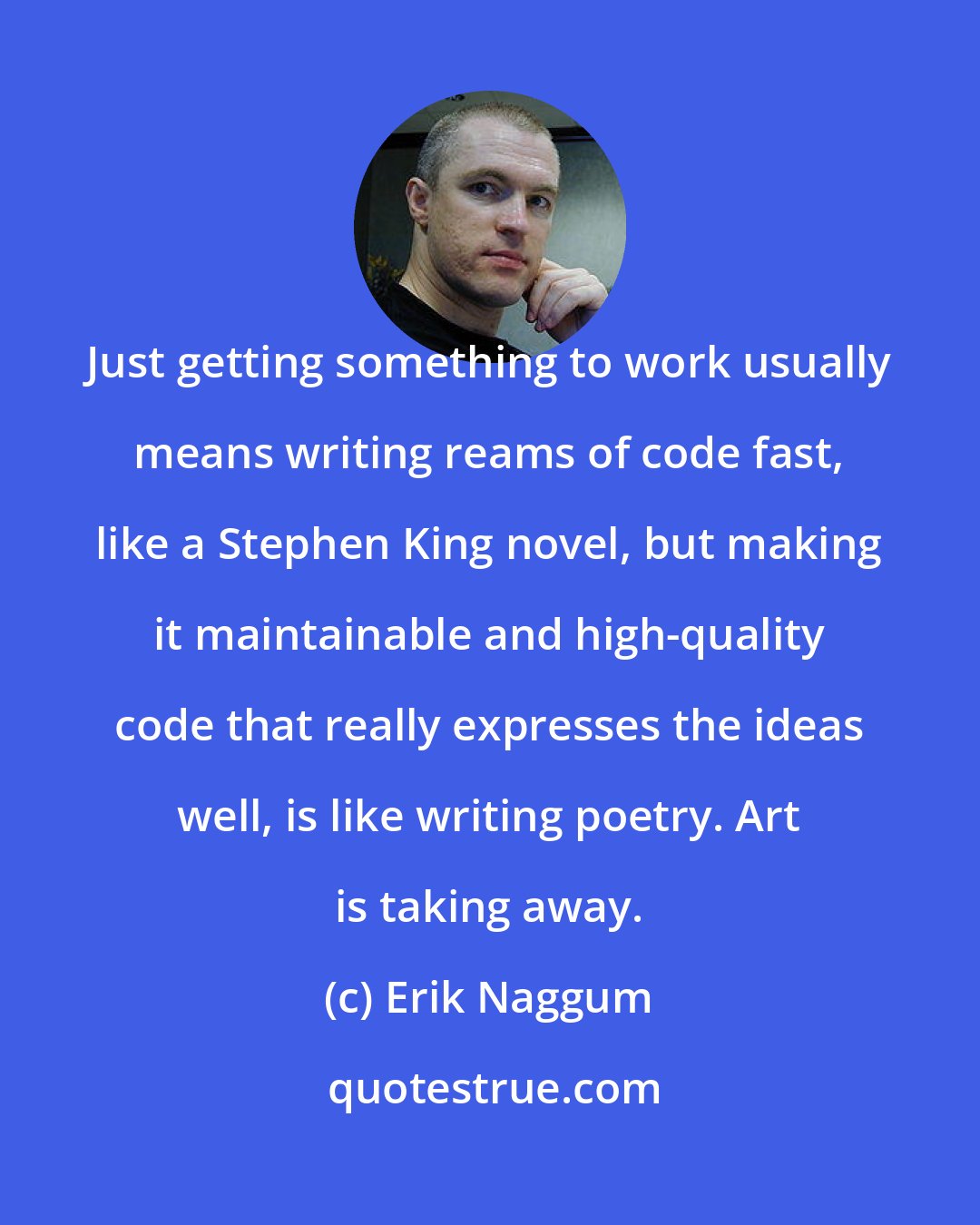 Erik Naggum: Just getting something to work usually means writing reams of code fast, like a Stephen King novel, but making it maintainable and high-quality code that really expresses the ideas well, is like writing poetry. Art is taking away.