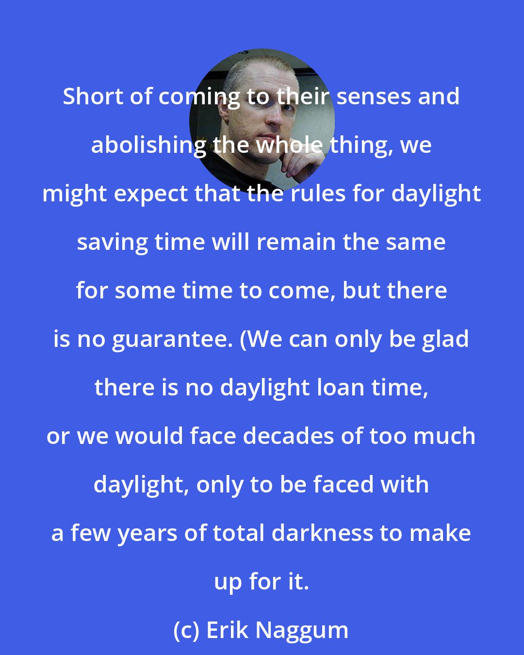 Erik Naggum: Short of coming to their senses and abolishing the whole thing, we might expect that the rules for daylight saving time will remain the same for some time to come, but there is no guarantee. (We can only be glad there is no daylight loan time, or we would face decades of too much daylight, only to be faced with a few years of total darkness to make up for it.