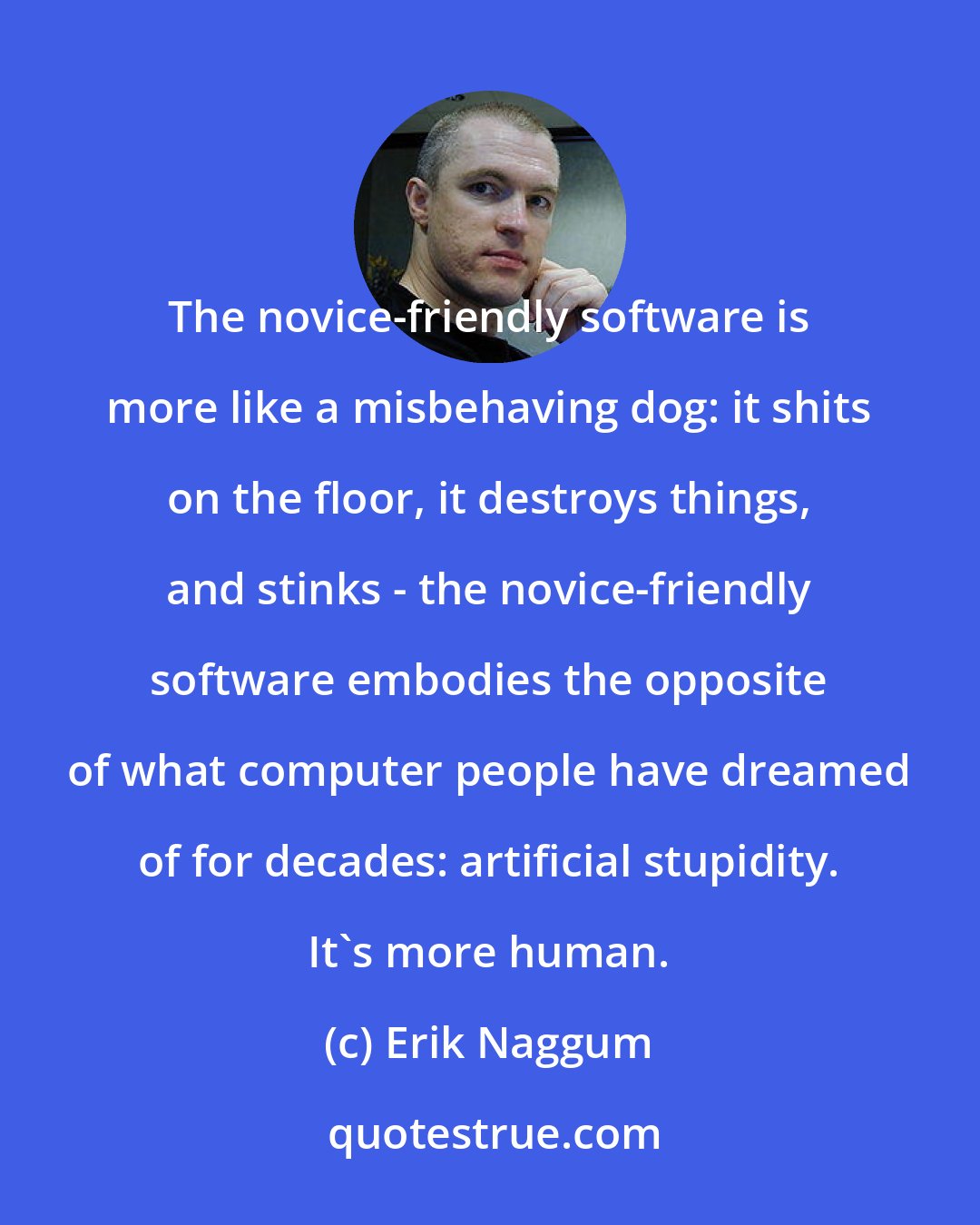 Erik Naggum: The novice-friendly software is more like a misbehaving dog: it shits on the floor, it destroys things, and stinks - the novice-friendly software embodies the opposite of what computer people have dreamed of for decades: artificial stupidity. It's more human.