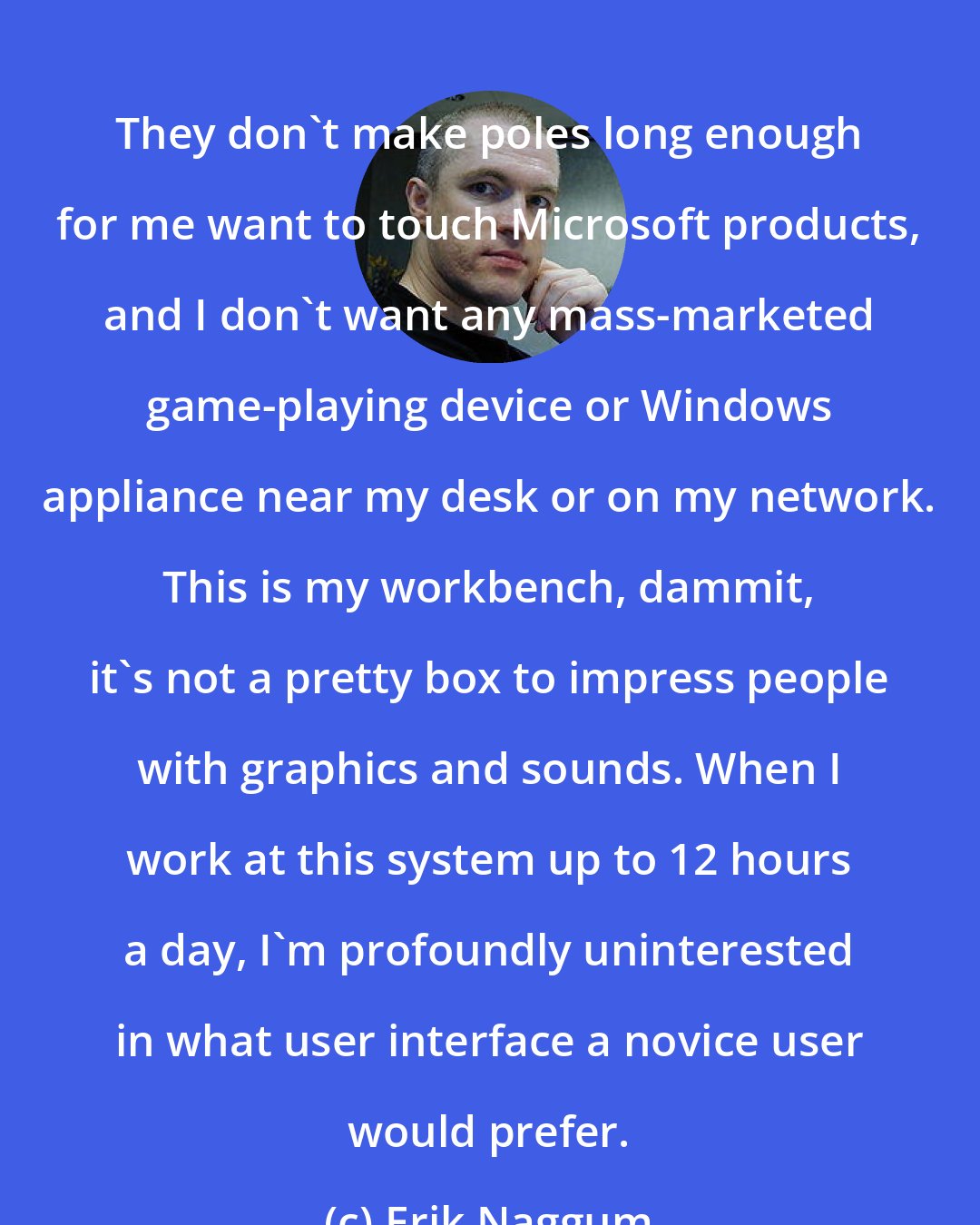 Erik Naggum: They don't make poles long enough for me want to touch Microsoft products, and I don't want any mass-marketed game-playing device or Windows appliance near my desk or on my network. This is my workbench, dammit, it's not a pretty box to impress people with graphics and sounds. When I work at this system up to 12 hours a day, I'm profoundly uninterested in what user interface a novice user would prefer.