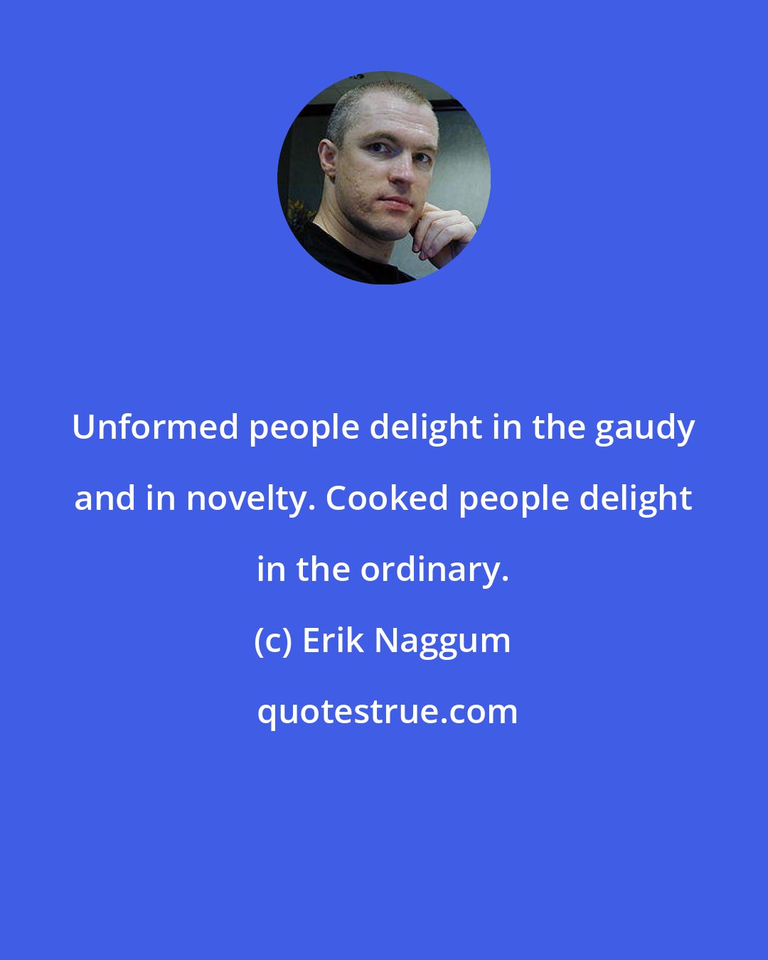 Erik Naggum: Unformed people delight in the gaudy and in novelty. Cooked people delight in the ordinary.