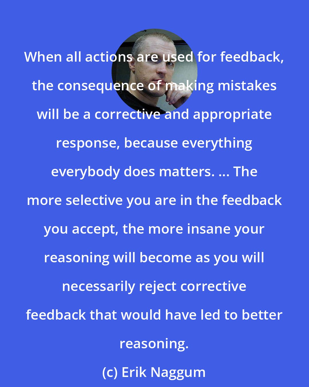 Erik Naggum: When all actions are used for feedback, the consequence of making mistakes will be a corrective and appropriate response, because everything everybody does matters. ... The more selective you are in the feedback you accept, the more insane your reasoning will become as you will necessarily reject corrective feedback that would have led to better reasoning.