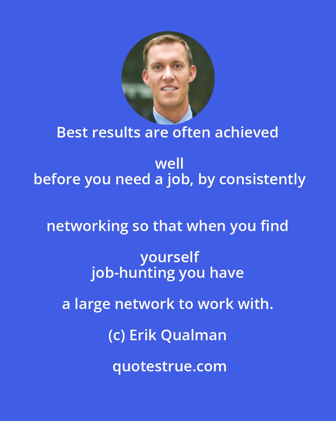 Erik Qualman: Best results are often achieved well
 before you need a job, by consistently
 networking so that when you find yourself
 job-hunting you have a large network to work with.