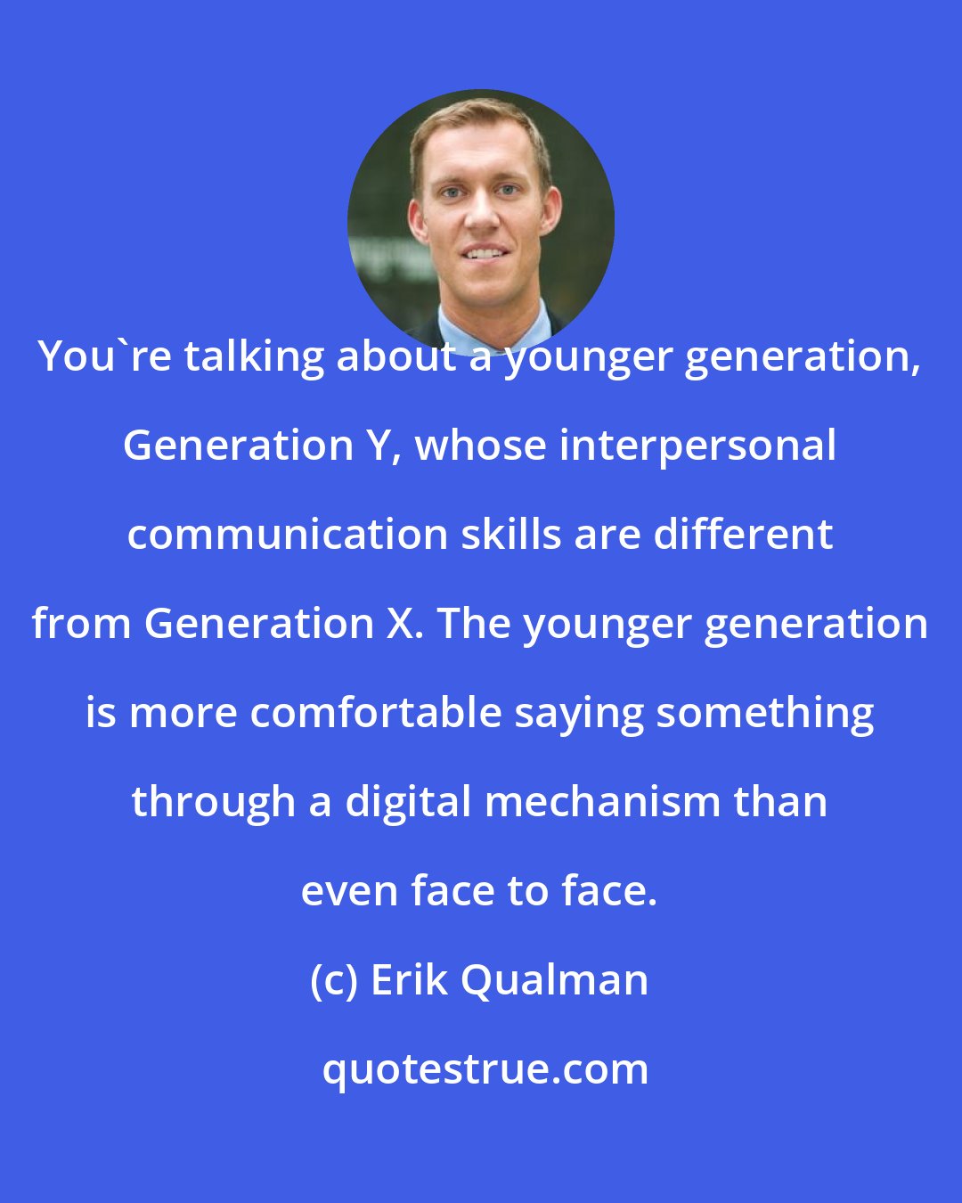 Erik Qualman: You're talking about a younger generation, Generation Y, whose interpersonal communication skills are different from Generation X. The younger generation is more comfortable saying something through a digital mechanism than even face to face.