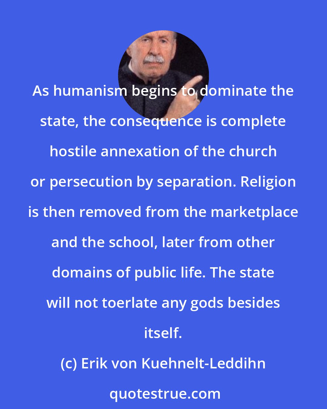 Erik von Kuehnelt-Leddihn: As humanism begins to dominate the state, the consequence is complete hostile annexation of the church or persecution by separation. Religion is then removed from the marketplace and the school, later from other domains of public life. The state will not toerlate any gods besides itself.