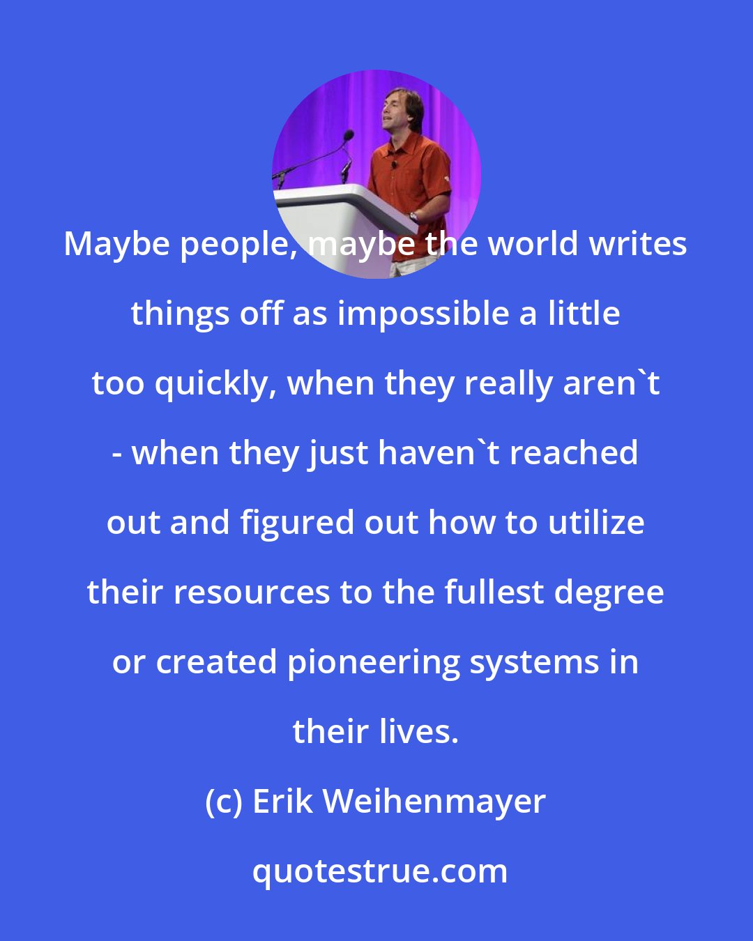 Erik Weihenmayer: Maybe people, maybe the world writes things off as impossible a little too quickly, when they really aren't - when they just haven't reached out and figured out how to utilize their resources to the fullest degree or created pioneering systems in their lives.