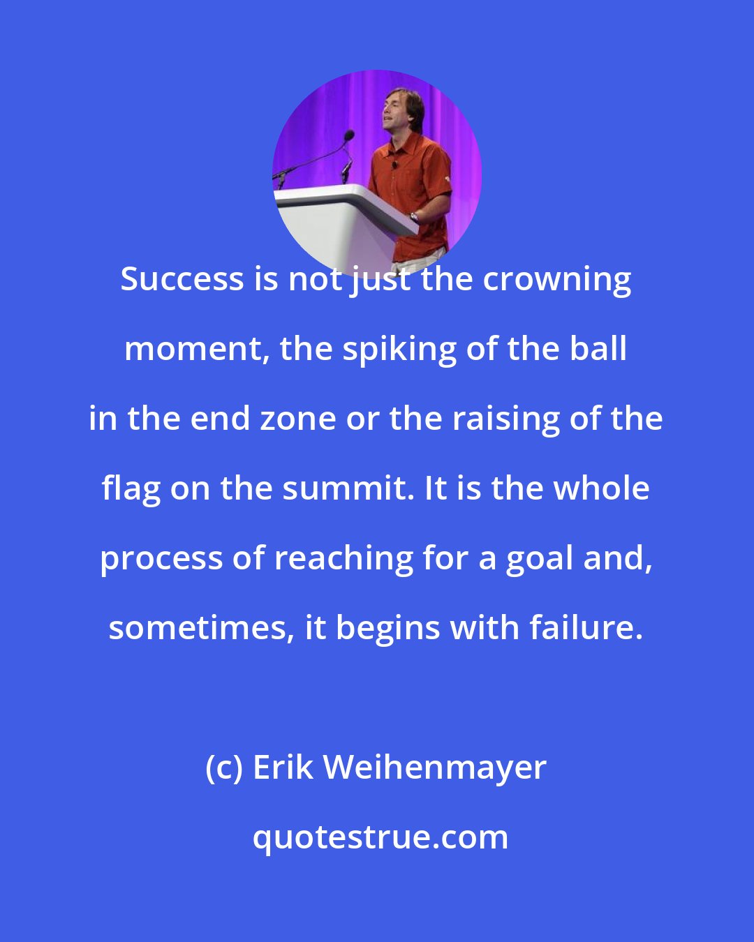 Erik Weihenmayer: Success is not just the crowning moment, the spiking of the ball in the end zone or the raising of the flag on the summit. It is the whole process of reaching for a goal and, sometimes, it begins with failure.