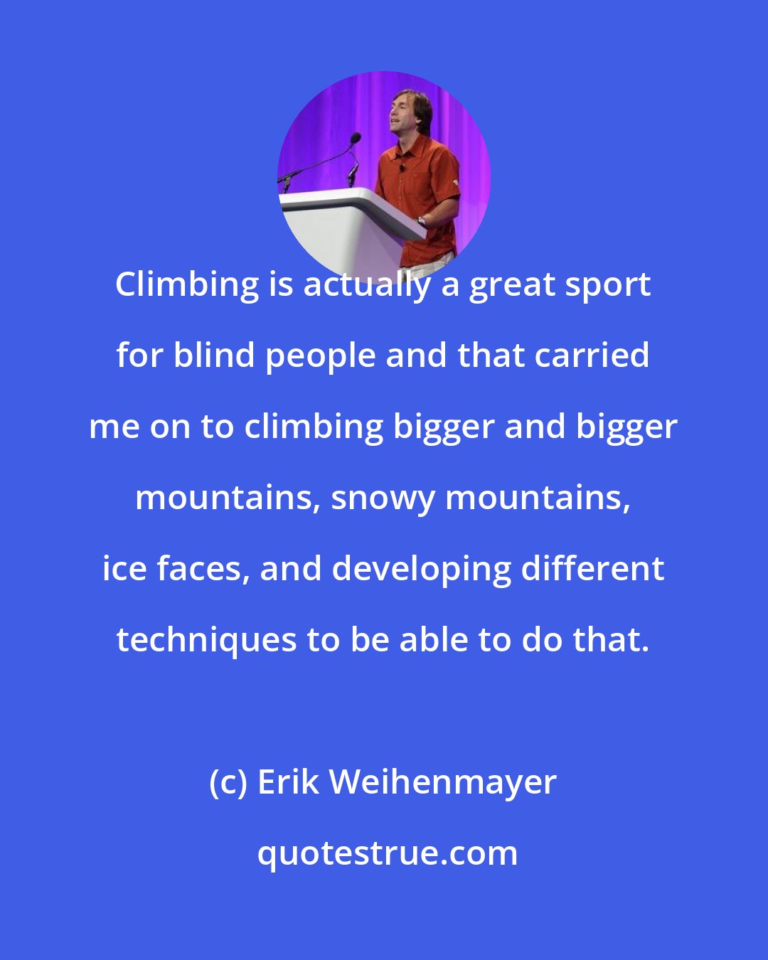 Erik Weihenmayer: Climbing is actually a great sport for blind people and that carried me on to climbing bigger and bigger mountains, snowy mountains, ice faces, and developing different techniques to be able to do that.