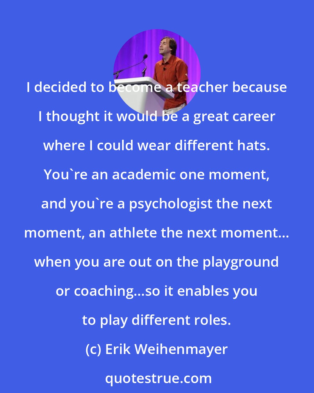 Erik Weihenmayer: I decided to become a teacher because I thought it would be a great career where I could wear different hats. You're an academic one moment, and you're a psychologist the next moment, an athlete the next moment... when you are out on the playground or coaching...so it enables you to play different roles.