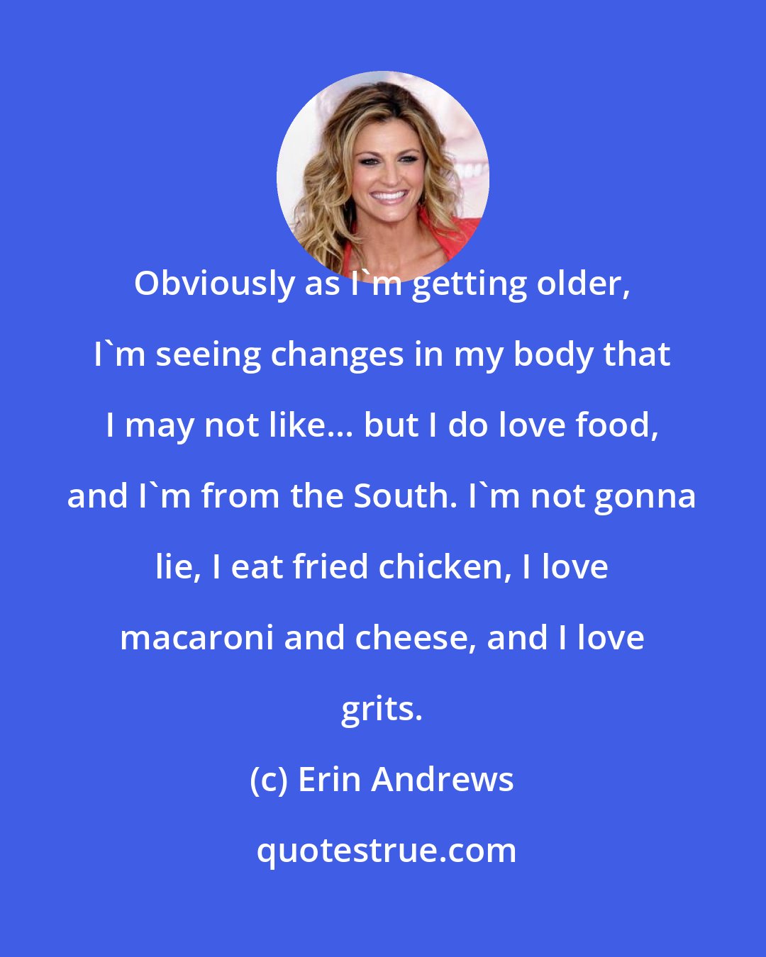 Erin Andrews: Obviously as I'm getting older, I'm seeing changes in my body that I may not like... but I do love food, and I'm from the South. I'm not gonna lie, I eat fried chicken, I love macaroni and cheese, and I love grits.