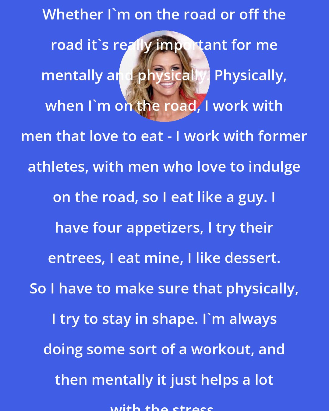 Erin Andrews: Whether I'm on the road or off the road it's really important for me mentally and physically. Physically, when I'm on the road, I work with men that love to eat - I work with former athletes, with men who love to indulge on the road, so I eat like a guy. I have four appetizers, I try their entrees, I eat mine, I like dessert. So I have to make sure that physically, I try to stay in shape. I'm always doing some sort of a workout, and then mentally it just helps a lot with the stress.