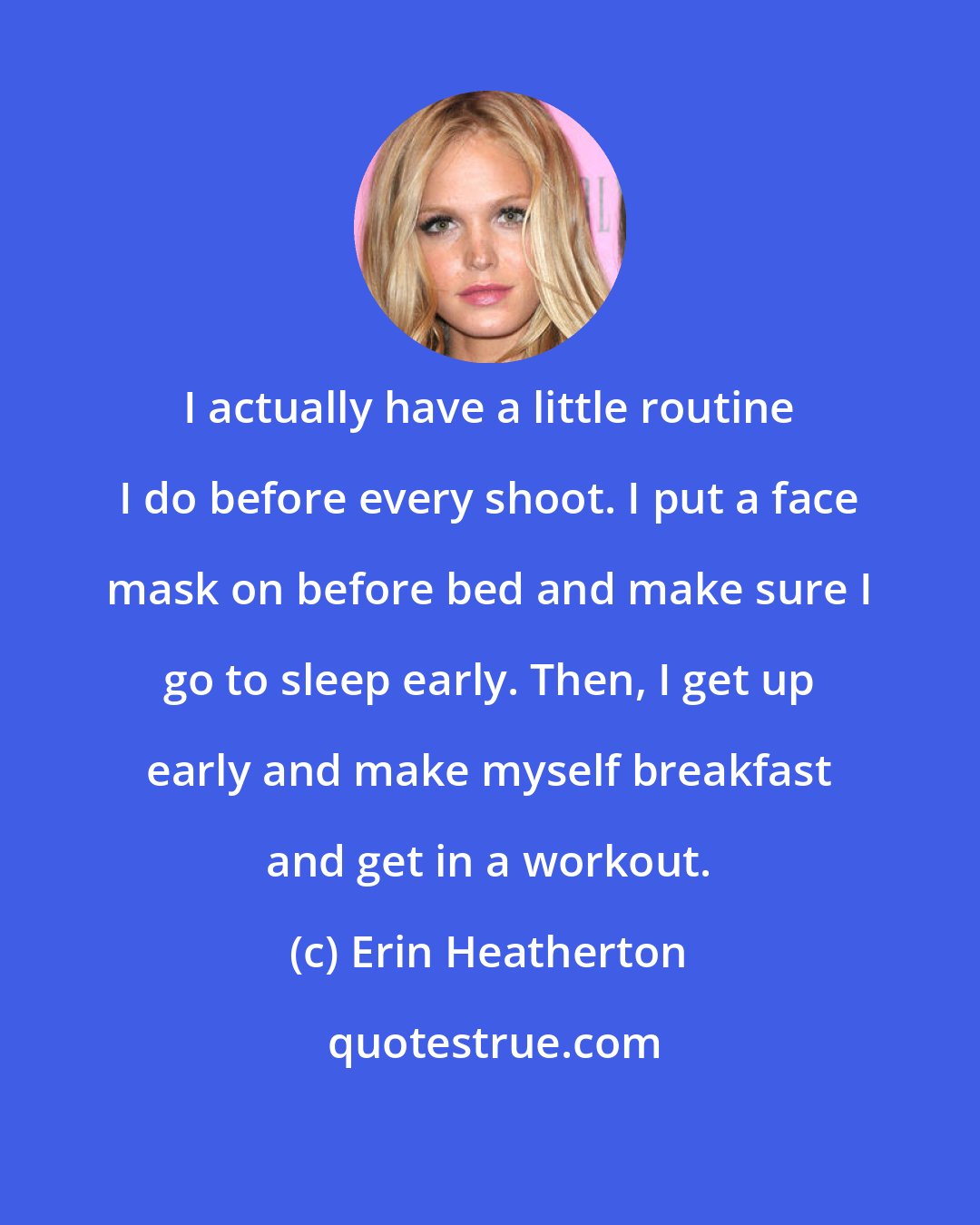 Erin Heatherton: I actually have a little routine I do before every shoot. I put a face mask on before bed and make sure I go to sleep early. Then, I get up early and make myself breakfast and get in a workout.