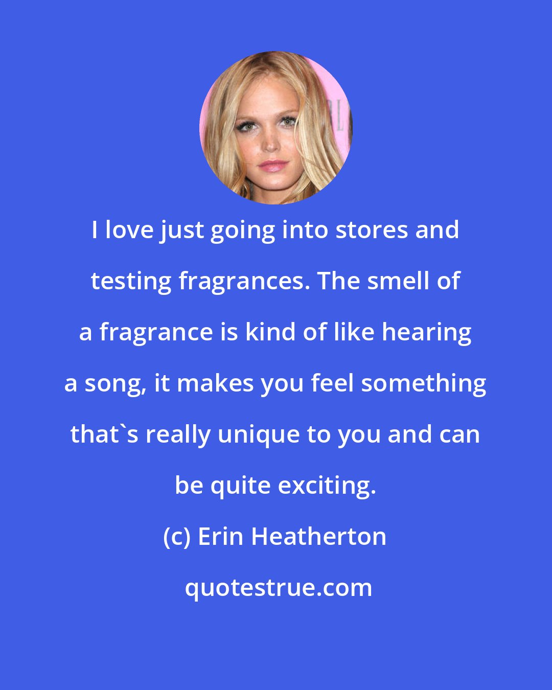 Erin Heatherton: I love just going into stores and testing fragrances. The smell of a fragrance is kind of like hearing a song, it makes you feel something that's really unique to you and can be quite exciting.