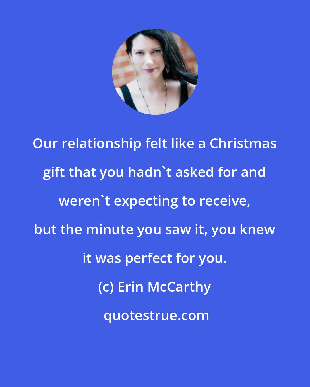 Erin McCarthy: Our relationship felt like a Christmas gift that you hadn't asked for and weren't expecting to receive, but the minute you saw it, you knew it was perfect for you.