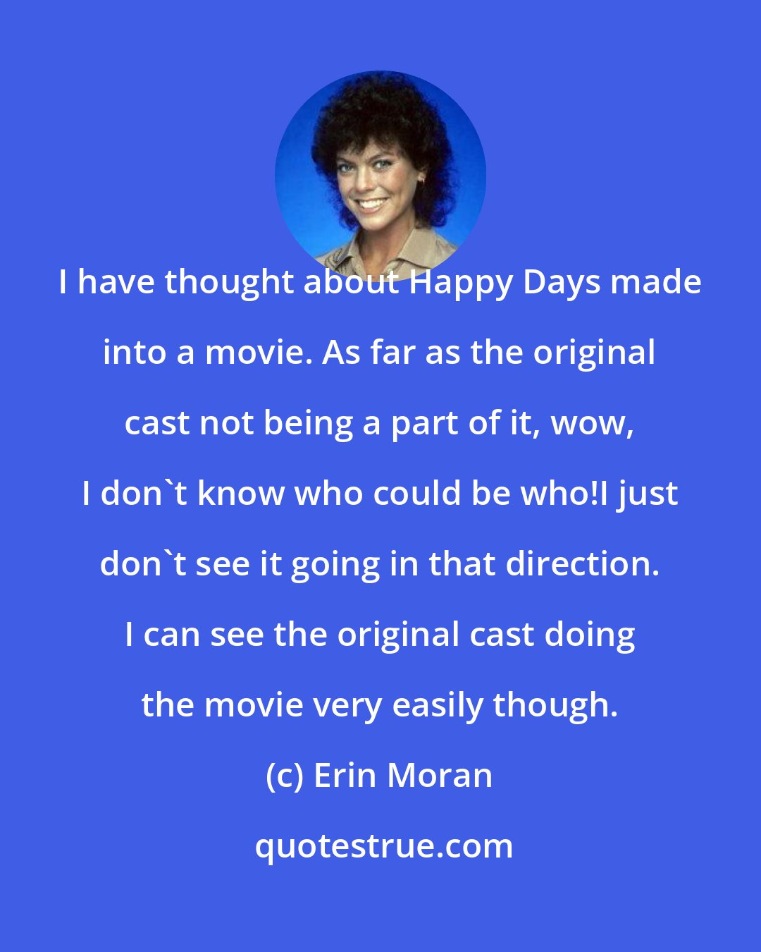 Erin Moran: I have thought about Happy Days made into a movie. As far as the original cast not being a part of it, wow, I don't know who could be who!I just don't see it going in that direction. I can see the original cast doing the movie very easily though.